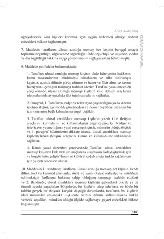 01-05 Aralık 2004

uğrayabilecek olan kişileri korumak için uygun önlemleri almayı taahhüt




                                                                                       KOMİSYON RAPORU
edecekleri hükme bağlanmıştır.

7. Maddede; tarafların, ulusal azınlığa mensup her kişinin barışçıl amaçla
toplanma özgürlüğü, örgütlenme özgürlüğü, ifade özgürlüğü ve düşünce, vicdan
ve din özgürlüğü hakkına saygı gösterilmesini sağlayacakları belirtilmiştir.

9. Maddede şu ifadeler bulunmaktadır:
    1. Taraflar; ulusal azınlığa mensup kişinin ifade hürriyetine hakkının,
    kamu makamlarının müdahalesi olmaksızın ve ülke sınırlarıyla
    kayıtsız, azınlık dilinde görüş edinme ve haber ve fikir alma ve verme
    hürriyetini içerdiğini tanımayı taahhüt ederler. Taraflar, yasal düzenleri
    çerçevesinde, ulusal azınlığa mensup kişilerin kitle iletişim araçlarına
    ulaşmalarında ayrımcılığa tâbi tutulmamalarını sağlarlar.
    2. Paragraf, 1. Tarafların, radyo ve televizyon yayıncılığını ya da sinema
    işletmeciliğini, ayrımcılık gözetmeden ve nesnel ölçütlere dayanan bir
    izin sistemine bağlı kılmalarına engel değildir.
    3. Taraflar, ulusal azınlıklara mensup kişilerin yazılı kitle iletişim
    araçlarını kurmalarını ve kullanmalarını engelleyemezler. Radyo ve
    televizyon yayıncılığının yasal çerçevesi içinde, mümkün olduğu ölçüde
    ve 1. paragraf hükümlerini dikkate alarak, ulusal azınlıklara mensup
    kişilerin kendi iletişim araçlarını kurma ve kullanabilme imkânlarını
    sağlarlar.
    4. Kendi yasal düzenleri çerçevesinde Taraflar, ulusal azınlıklara
    mensup kişilerin kitle iletişim araçlarına ulaşmasını kolaylaştırmak için
    ve hoşgörünün geliştirilmesi ve kültürel çoğulculuğa imkân sağlanması
    için yeterli önlemleri alırlar.

10. Maddenin 1. Bendinde; tarafların, ulusal azınlığa mensup her kişinin, kendi
dilini, özel ve kamusal alanlarda, sözlü ve yazılı olarak serbestçe ve müdahale
edilmeksizin kullanma hakkına sahip olduğunu tanımayı taahhüt ettikleri
ve 2. Bendinde; ulusal azınlıklara mensup kişilerin geleneksel olarak ya da
önemli sayıda yaşadıkları bölgelerde, bu kişilerin talep ederlerse ve böyle bir
talebin gerçek bir ihtiyaca karşılık düştüğü durumlarda, tarafların, bu kişilerle
idari makamlar arasındaki ilişkilerde azınlık dilinin kullanılmasına imkân
verecek koşulları, mümkün olduğu ölçüde sağlamaya gayret edecekleri hükme
bağlanmıştır.

                                                                                 189
 