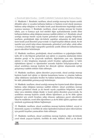 4. Demokratik Eğitim Kurultayı - Çokdilli, Çokkültürlü Toplumlarda Eğitim Komisyon Raporu

                  11. Maddenin 1. Bendinde; tarafların, ulusal azınlığa mensup her kişinin azınlık
                  dilindeki adını ve soyadını kullanma hakkına ve bunların resmî olarak tanınması
                  hakkına sahip olduğunu ve bu hakkı kendi yasal düzenlerinin öngördüğü usuller
                  uyarınca tanımayı; 2. Bendinde; tarafların, ulusal azınlığa mensup her kişinin
                  tabela, yazı ve kamuya açık özel nitelikli diğer açıklamalarında azınlık dilini
                  kullanma hakkına sahip olduğunu tanımayı taahhüt ettikleri ve 3. Bendinde; ulusal
                  azınlığa mensup önemli sayıda kişinin geleneksel olarak yaşadığı bölgelerde,
                  tarafların, gerektiğinde diğer devletlerle yaptıkları anlaşmalar da dahil olmak
                  üzere kendi yasal düzenleri çerçevesinde ve özgül koşulları dikkate alarak, bu tür
                  işaretler için yeterli talep olması durumunda, geleneksel yerel adlar, sokak adları
                  ve kamuya yönelik diğer topografik işaretlerde azınlık dilinin de kullanılmasına
                  gayret edecekleri belirtilmiştir
                  12. Maddede; tarafların, gerektiğinde, ulusal azınlıkların ve çoğunluğun kültür,
                  tarih, dil ve din bilgisini geliştirmek için eğitim ve araştırma alanlarında önlem
                  almaları gereği ve bu çerçevede tarafların, diğerlerinin yanı sıra, öğretmen
                  eğitimi ve ders kitaplarına ulaşmada yeterli fırsatları sağlayacakları ve farklı
                  toplulukların öğrenci ve öğretmenleri arasında ilişkileri kolaylaştıracakları ve
                  ulusal azınlıklara mensup kişilerin her düzeyde eğitime ulaşmasında eşitliği
                  geliştirmeyi taahhüt ettikleri ifade edilmiştir.
                  13. Maddede; tarafların, eğitim düzenleri çerçevesinde, ulusal azınlığa mensup
                  kişilerin kendi özel eğitim ve öğretim kurumlarını kurma ve yönetme hakkına
                  sahip olduklarını tanımakla beraber bu hakkın kullanımının Taraflara herhangi
                  bir mâli yükümlülük getirmeyeceği belirtilmiştir.
                  14. Maddede; tarafların, ulusal azınlığa mensup her kişinin kendi dilini öğrenme
                  hakkına sahip olduğunu tanımayı taahhüt ettikleri; ulusal azınlıklara mensup
                  kişilerin geleneksel olarak ya da önemli sayıda yaşadıkları bölgelerde, yeterli
                  talep varsa mümkün olduğu ölçüde ve kendi eğitim düzenleri çerçevesinde, bu
                  azınlıklara mensup kişilerin azınlık dilinin öğretilmesi ya da bu dilde eğitim
                  görmeleri için yeterli fırsatlara sahip olmasını sağlamaya gayret edeceklerini
                  fakat bu maddenin, resmî dilin öğrenilmesi ya da bu dilde eğitim yapılması saklı
                  tutularak uygulanacağı hükme bağlanmıştır.
KOMİSYON RAPORU




                  15. Maddede; tarafların, ulusal azınlıklara mensup kişilerin kültürel, sosyal ve
                  ekonomik yaşama ve özellikle de onları ilgilendiren kamusal işlere etkin katılımı
                  için gerekli koşulları yaratacakları ifade edilmiştir.

                  17. Maddede; tarafların, ulusal azınlıklara mensup kişilerin, diğer devletlerde
                  yasal olarak yaşayan kişilerle, özellikle de etnik, kültürel, dilsel ya da dinsel
                  190
 