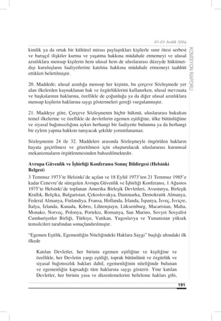 01-05 Aralık 2004

kimlik ya da ortak bir kültürel mirası paylaştıkları kişilerle sınır ötesi serbest




                                                                                     KOMİSYON RAPORU
ve barışçıl ilişkiler kurma ve yaşatma hakkına müdahale etmemeyi ve ulusal
azınlıklara mensup kişilerin hem ulusal hem de uluslararası düzeyde hükümet-
dışı kuruluşların faaliyetlerine katılma hakkına müdahale etmemeyi taahhüt
ettikleri belirtilmiştir.

20. Maddede; ulusal azınlığa mensup her kişinin, bu çerçeve Sözleşmede yer
alan ilkelerden kaynaklanan hak ve özgürlüklerini kullanırken, ulusal mevzuata
ve başkalarının haklarına, özellikle de çoğunluğa ya da diğer ulusal azınlıklara
mensup kişilerin haklarına saygı göstermeleri gereği vurgulanmıştır.

21. Maddeye göre, Çerçeve Sözleşmenin hiçbir hükmü, uluslararası hukukun
temel ilkelerine ve özellikle de devletlerin egemen eşitliğine, ülke bütünlüğüne
ve siyasal bağımsızlığına aykırı herhangi bir faaliyette bulunma ya da herhangi
bir eylem yapma hakkını tanıyacak şekilde yorumlanamaz.

Sözleşmenin 24 ile 32. Maddeleri arasında Sözleşmeyle öngörülen hakların
hayata geçirilmesi ve gözetilmesi için oluşturulacak uluslararası kurumsal
mekanizmaların örgütlenmesinden bahsedilmektedir.

Avrupa Güvenlik ve İşbirliği Konferansı Sonuç Bildirgesi (Helsinki
Belgesi)
3 Temmuz 1973’te Helsinki’de açılan ve 18 Eylül 1973’ten 21 Temmuz 1985’e
kadar Cenevre’de süregelen Avrupa Güvenlik ve İşbirliği Konferansı, 1 Ağustos
1975’te Helsinki’de toplanan Amerika Birleşik Devletleri, Avusturya, Birleşik
Krallık, Belçika, Bulgaristan, Çekoslovakya, Danimarka, Demokratik Almanya,
Federal Almanya, Finlandiya, Fransa, Hollanda, İrlanda, İspanya, İsveç, İsviçre,
İtalya, İzlanda, Kanada, Kıbrıs, Lihtenştayn, Lüksemburg, Macaristan, Malta,
Monako, Norveç, Polonya, Portekiz, Romanya, San Marino, Sovyet Sosyalist
Cumhuriyetler Birliği, Türkiye, Vatikan, Yugoslavya ve Yunanistan yüksek
temsilcileri tarafından sonuçlandırılmıştır.

“Egemen Eşitlik, Egemenliğin Niteliğindeki Haklara Saygı” başlığı altındaki ilk
ilkede

    Katılan Devletler, her birinin egemen eşitliğine ve kişiliğine ve
    özellikle, her Devletin yargı eşitliği, toprak bütünlünü ve özgürlük ve
    siyasal bağımsızlık hakları dahil, egemenliğinin niteliğinde bulunan
    ve egemenliğin kapsadığı tüm haklarına saygı gösterir. Yine katılan
    Devletler, her birinin yasa ve düzenlemelerini belirleme hakları gibi,
                                                                              191
 
