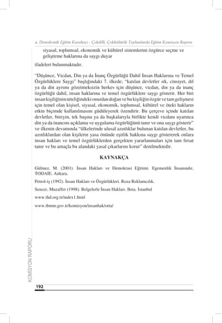 4. Demokratik Eğitim Kurultayı - Çokdilli, Çokkültürlü Toplumlarda Eğitim Komisyon Raporu

                      siyasal, toplumsal, ekonomik ve kültürel sistemlerini özgürce seçme ve
                      geliştirme haklarına da saygı duyar
                  ifadeleri bulunmaktadır.

                  “Düşünce, Vicdan, Din ya da İnanç Özgürlüğü Dahil İnsan Haklarına ve Temel
                  Özgürlüklere Saygı” başlığındaki 7. ilkede; “katılan devletler ırk, cinsiyet, dil
                  ya da din ayrımı gözetmeksizin herkes için düşünce, vicdan, din ya da inanç
                  özgürlüğü dahil, insan haklarına ve temel özgürlüklere saygı gösterir. Her biri
                  insan kişiliğinin niteliğindeki onurdan doğan ve bu kişiliğin özgür ve tam gelişmesi
                  için temel olan kişisel, siyasal, ekonomik, toplumsal, kültürel ve öteki hakların
                  etkin biçimde kullanılmasını güdüleyerek özendirir. Bu çerçeve içinde katılan
                  devletler, bireyin, tek başına ya da başkalarıyla birlikte kendi vicdanı uyarınca
                  din ya da inancını açıklama ve uygulama özgürlüğünü tanır ve ona saygı gösterir”
                  ve ilkenin devamında “ülkelerinde ulusal azınlıklar bulunan katılan devletler, bu
                  azınlıklardan olan kişilerin yasa önünde eşitlik hakkına saygı göstererek onlara
                  insan hakları ve temel özgürlüklerden gerçekten yararlanmaları için tam fırsat
                  tanır ve bu amaçla bu alandaki yasal çıkarlarını korur” denilmektedir.

                                                      KAYNAKÇA

                  Gülmez, M. (2001). İnsan Hakları ve Demokrasi Eğitimi. Egemenlik İnsanındır,
                  TODAİE. Ankara.
                  Petrol-iş (1992). İnsan Hakları ve Özgürlükleri. Roza Reklamcılık.
                  Sencer, Muzaffer (1998). Belgelerle İnsan Hakları. Beta. İstanbul
                  www.ihd.org.tr/index1.html
                  www.tbmm.gov.tr/komisyon/insanhak/orta/
KOMİSYON RAPORU




                  192
 