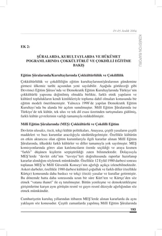 01-05 Aralık 2004




                                                                                         KOMİSYON RAPORU
EK 2:

        ŞÛRALARDA, KURULTAYLARDA VE HÜKÜMET
    POGRAMLARINDA ÇOKKÜLTÜRLÜ VE ÇOKDİLLİ EĞİTİME
                       BAKIŞ

Eğitim Şûralarında/Kurultaylarında Çokkültürlülük ve Çokdillilik
Çokkültürlülük ve çokdilliliğin eğitim kurultaylarının/şûralarının gündemine
girmesi ülkemiz tarihi açısından yeni sayılabilir. Aşağıda görüleceği gibi
Devrimci Eğitim Şûrası’nda ve Demokratik Eğitim Kurultaylarında Türkiye’nin
çokkültürlü yapısına değinilmiş olmakla birlikte, farklı etnik yapıların ve
kültürel toplulukların kendi kimlikleriyle topluma dahil olmaları konusunda bir
eğitim modeli önerilmemiştir. Yalnızca 1998’de yapılan Demokratik Eğitim
Kurultayı’nda bu alanda bir açılım sunulmuştur. Millî Eğitim Şûralarında ise
Türkiye’de tek kültür, tek ulus ve tek dil esası üzerinden tartışmalara gidilmiş,
farklı kültür çevrelerinin varlığı tamamıyla reddedilmiştir.

Millî Eğitim Şûralarında (MEŞ) Çokkültürlü ve Çokdilli Eğitim
Devletin ulusalcı, özcü, tekçi kültür politikaları, Anayasa, çeşitli yasaların çeşitli
maddeleri ve bazı kurumlar aracılığıyla sürdürülegelmiştir. Özellikle kültürün
en etkin aktarıcısı olan eğitim kurumlarıyla ilgili kararlar alınan Millî Eğitim
Şûralarında, ülkedeki farklı kültürler ve diller tamamıyla yok sayılmıştır. MEŞ
komisyonlarında görev alan katılımcıların özenle seçildiği ve araya kısmen
“farklı” düşünen kişilerin serpiştirildiği zaten bilinmektedir. Dolayısıyla
MEŞ’lerde “devlet erki”nin “tavsiye”leri doğrultusunda raporlar hazırlanıp
kararlar alındığını söylemek mümkündür. Özellikle 12 Eylül 1980 darbesi sonrası
toplanan MEŞ’te Millî Güvenlik Konseyi’nin ağırlığı açıkça izlenebilmektedir.
Askeri darbeler, özellikle 1980 darbesi kültürel çoğulluk ve farklı diller (özellikle
Kürtçe) konusunda daha baskıcı ve tekçi (özcü) yasalar ve kurallar getirmiştir.
Bu dönemde hatta daha sonrasında uzun bir süre Kürt’ten ve Kürtçe’den söz
etmek “vatana ihanet” ile eş tutulmuştur. Bütün yenileşme ve demokratikleşme
girişimlerine karşın aynı görüşün resmî ve gayrı resmî düzeyde ağırlığından söz
etmek mümkündür.

Cumhuriyetin kuruluş yıllarından itibaren MEŞ’lerde alınan kararlarda da aynı
yaklaşım söz konusudur. Çeşitli zamanlarda yapılmış Millî Eğitim Şûralarında
                                                                                 193
 