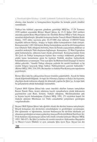 4. Demokratik Eğitim Kurultayı - Çokdilli, Çokkültürlü Toplumlarda Eğitim Komisyon Raporu

                  alınmış olan kararlar ve konuşmacıların beyanları bu konuda yeterli örnekler
                  sunmaktadır.

                  Türkiye’nin kültürel yapısının gündeme getirildiği MEŞ’ler, 17-29 Temmuz
                  1939 tarihleri arasındaki Birinci Maarif Şûrası ile 15-21 Şubat 1943 tarihleri
                  arasında yapılan İkinci Maarif Şûrası’dır. Özellikle Birinci MEŞ’te Türk olmayan
                  unsurlara değinilmiştir. Şûradaki konuşmacılardan Tunceli Maarif Müdürü Kadri
                  Güney, 1935 nüfus sayımına göre 16.157.000 olan nüfusun 13.899.073’ünün
                  dışındaki nüfusun Kürtçe, Arapça ve başka dilleri konuştuklarını ifade etmiştir.
                  Konuşmasında 1.482.246 kişinin Kürtçe konuştuğunu ancak bu dili konuşanların
                  esas itibariyle Türk olduğunu belirtmiş, bunu da burada yaşayanların ahlâkları ve
                  ananeleri nedeniyle Türk oluşlarına bağlamıştır. Konuşmacı, 22 Mart Ergenekon
                  günü kutlamalarını, iddiasına kanıt olarak göstermiştir. Konuşmacılardan Emin
                  Âli Çavlı da Türkçe konuşmayan kişilere ders vermeyi reddetmek gerektiğini,
                  çünkü kamu kurumlarına giren bu kişilerin Türklük aleyhine faaliyetlerde
                  bulunduklarını savunmuştur. Yine aynı Şûra’da Mehmet Emin Erişirgil’in önerisi
                  dikkat çekicidir: “Anadili Türkçe olmayan yerlerde bir enstitü kurulmalı ve bu
                  enstitü bölgeyi tarayarak bölge halkını Türkleştirmenin çaresini bulmalıdır.”
                  (Birinci MEŞ, 1991: 334-339). Bu öneriler ve ifadeler Plan Komisyonu raporlarına
                  geçirilmiştir.

                  Birinci Şûra’daki bu yaklaşımlara benzer örnekler çoğaltılabilir. Ancak bir bütün
                  olarak değerlendirildiğinde, Avrupa’da (Almanya, İspanya ve İtalya’da) faşizmin,
                  ırkçılığın doruk noktasına ulaştığı bir dönemde yapılan bu Şûra’ya, Avrupa’daki
                  bu gelişmelerin etkide bulunduğu söylenebilir.

                  Üçüncü Millî Eğitim Şûrası’nda sanat (meslek) okulları konusu tartışılırken
                  Kazım Namık Duru, ticaret odalarına kayıtlı zanaatkarların yüzde doksanının
                  gayrimüslim yani Rum, Ermeni, Yahudi olduğunu, Müslümanlardan pek
                  az kişinin kayıtlı bulunduğunu (Üçüncü MEŞ, 1991, 27) söylerken kapalı bir
                  ifadeyle eğitimin Müslüman (ve Türk) zanaatkârlar yetiştirmesi gerektiğini
                  vurgulamaktadır.
KOMİSYON RAPORU




                  Beşinci Millî Eğitim Şûrası’nda ağırlıklı olarak din dersleri konusu tartışılmıştır.
                  Birçok konuşmacı din derslerinin zorunluluğunu ve gerekliliğini savunmuştur.
                  Din eğitiminin ve öğretiminin, laisizmi benimseyen bir devletin okullarda yer
                  almaması gerektiğini savunan yegâne kişi Anayasa Profesörü Bülent Nuri Esen’dir.
                  O da baskılara dayanamayıp salonu terk etmek zorunda kalmıştır (Beşinci MEŞ,
                  1953: 380-437). Bu Şûra’ya katılan iki azınlık temsilcisi Aleksandras Haçopulos
                  ve Musevi Lisesi Müdürü ve aynı zamanda Şûra üyesi İlyas Akyazı’nın din
                  194
 