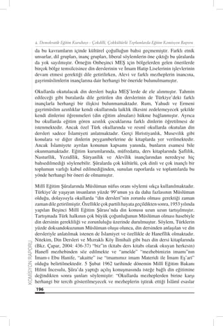 4. Demokratik Eğitim Kurultayı - Çokdilli, Çokkültürlü Toplumlarda Eğitim Komisyon Raporu

                  da bu kavramların içinde kültürel çoğulluğun bahsi geçmemiştir. Farklı etnik
                  unsurlar, dil grupları, inanç grupları, liberal söylemlerin öne çıktığı bu şûralarda
                  da yok sayılmıştır. Örneğin Onbeşinci MEŞ için bölgelerden gelen önerilerde
                  birçok bölge temsilcisince din derslerinin ve İmam Hatip Liselerinin işlevlerinin
                  devam etmesi gerektiği dile getirilirken, Alevi ve farklı mezheplerin inancına,
                  gayrimüslimlerin inançlarına dair herhangi bir öneride bulunulmamıştır.

                  Okullarda okutulacak din dersleri başka MEŞ’lerde de ele alınmıştır. Tahmin
                  edileceği gibi buralarda dile getirilen din derslerinin de Türkiye’deki farklı
                  inançlarla herhangi bir ilişkisi bulunmamaktadır. Rum, Yahudi ve Ermeni
                  gayrimüslim azınlıklar kendi okullarında laiklik ilkesini zedelemeyecek şekilde
                  kendi dinlerini öğrenmeleri (din eğitim almaları) hükme bağlanmıştır. Ayrıca
                  bu okullarda eğitim gören azınlık çocuklarına farklı dinlerin öğretilmesi de
                  istenmektedir. Ancak özel Türk okullarında ve resmî okullarda okutulan din
                  dersleri sadece İslamiyeti anlatmaktadır. Gerçi Hıristiyanlık, Musevilik gibi
                  konulara ve diğer dinlerin peygamberlerine de kitaplarda yer verilmektedir.
                  Ancak İslamiyete ayrılan konunun kapsamı yanında, bunların esamesi bile
                  okunmamaktadır. Eğitim kurumlarında, müfredatta, ders kitaplarında Şafîilik,
                  Nasturîlik, Yezidîlik, Süryanîlik ve Alevîlik inançlarından neredeyse hiç
                  bahsedilmediği söylenebilir. Şûralarda çok kültürlü, çok dinli ve çok inançlı bir
                  toplumun varlığı kabul edilmediğinden, sunulan raporlarda ve toplantılarda bu
                  yönde herhangi bir öneri de olmamıştır.

                  Millî Eğitim Şûralarında Müslüman nüfus oranı söylemi sıkça kullanılmaktadır.
                  Türkiye’de yaşayan insanların yüzde 99’unun ya da daha fazlasının Müslüman
                  olduğu, dolayısıyla okullarda “din dersleri”nin zorunlu olması gerektiği zaman
                  zaman dile getirilmiştir. Özellikle çok partili hayata geçildikten sonra, 1953 yılında
                  yapılan Beşinci Millî Eğitim Şûrası’nda din konusu uzun uzun tartışılmıştır.
                  Tartışmada Türk halkının çok büyük çoğunluğunun Müslüman olması hasebiyle
                  din dersinin gerekliliği ve zorunluluğu üzerinde durulmuştur. Söylem, Türklerin
                  yüzde doksandokuzunun Müslüman oluşu olunca, din dersinden anlaşılan ve din
                  dersleriyle anlatılmak istenen de İslamiyet ve özellikle de Hanefîlik olmaktadır.
                  Nitekim, Din Dersleri ve Mızraklı Köy İlmihali gibi bazı din dersi kitaplarında
KOMİSYON RAPORU




                  (Bkz. Çapar, 2004: 436-37) “biz”in (kitabı ders kitabı olarak okuyan herkesin)
                  Hanefî mezhebinden söz edilmekte ve “amelde” “mezhebimizin imamı”nın
                  İmam-ı Ebu Hanife, “akaitte” ise “imamımız imam Materidi ile İmam Eş’ari”
                  olduğu belirtilmektedir. 5 Şubat 1962 tarihinde dönemin Millî Eğitim Bakanı
                  Hilmi İncesulu, Şûra’da yaptığı açılış konuşmasında isteğe bağlı din eğitimine
                  değindikten sonra şunları söylemiştir: “Okullarda mezheplerden birine karşı
                  herhangi bir tercih gösterilmeyecek ve mezheplerin iştirak ettiği İslâmî esaslar
                  196
 