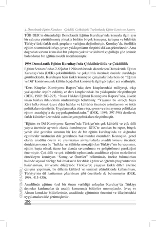 4. Demokratik Eğitim Kurultayı - Çokdilli, Çokkültürlü Toplumlarda Eğitim Komisyon Raporu

                  TÖB-DER’in düzenlediği Demokratik Eğitim Kurultayı’nda konuyla ilgili ayrı
                  bir çalışma yürütülmemiş olmakla birlikte birçok konuşma, tartışma ve bildiride
                  Türkiye’deki farklı etnik grupların varlığına değinilmiştir. Kurultay’da, özellikle
                  eğitim sistemindeki ırkçı, şoven yaklaşımların eleştirisi dikkat çekmektedir. Ama
                  doğrudan sorunu konu alan bir çalışma yoktur ve kültürel çoğulluğu göz önünde
                  bulunduran bir eğitim modeli önerilmemiştir.

                  1998 Demokratik Eğitim Kurultayı’nda Çokkültürlülük ve Çokdillilik
                  Eğitim Sen tarafından 2-6 Şubat 1998 tarihlerinde düzenlenen Demokratik Eğitim
                  Kurultayı’nda (DEK) çokkültürlülük ve çokdillilik üzerinde önemle durulduğu
                  görülmektedir. Kurultayın hem farklı komisyon çalışmalarında hem de “Eğitim
                  ve Dil” komisyonunda kültürel çoğulluk konusuyla ilgili görüşlere yer verilmiştir.
                  “Ders Kitapları Komisyonu Raporu”nda; ders kitaplarındaki milliyetçi, ırkçı
                  yaklaşımlar deşifre edilmiş ve ders kitaplarındaki bu yaklaşımlar eleştirilmiştir
                  (DEK, 1989: 283-293). “İnsan Hakları Eğitimi Komisyonu Raporu”nda, ülkede
                  insan hakları ihlallerinin sürdürüldüğü belirtilmiş; “Yaşanan bu süreçte başta
                  Kürt halkı olmak üzere diğer halklar ve kültürler üzerinde asimilasyon ve inkâr
                  politikaları sürmüştür. Uygulanmakta olan ırkçı, şoven ve cins ayrımcı politikalar
                  eğitim aracılığıyla da yaygınlaştırılmaktadır.” (DEK, 1989: 397-398) denilerek
                  farklı kültürler üzerindeki asimilasyon politikaları eleştirilmiştir.
                  “Eğitim ve Dil Komisyonu Raporu”nda Türkiye’nin çok kültürlü ve çok dilli
                  yapısı üzerinde ayrıntılı olarak durulmuştur. DEK’te sunulan bu rapor, birçok
                  yerde dile getirilen sorunun bir kez de bir eğitim kurultayında ve doğrudan
                  eğitimciler tarafından dile getirilmesi bakımından önemlidir. Komisyon, genel
                  olarak anadilin önemi ve uluslararası antlaşmalarda anadili konusu üzerinde
                  durduktan sonra bir “halklar ve kültürler mozaiği olan Türkiye”nin bu yapısının,
                  eğitim başta olmak üzere her alanda savunulması ve geliştirilmesi gerektiğini
                  önermiştir. Çok dilli ve çok kültürlü toplumlarda anadilinde eğitim modellerini
                  örnekleyen komisyon “Sonuç ve Öneriler” bölümünde, istekte bulunulması
                  halinde sayısal niteliğe bakılmaksızın her dilde eğitim ve öğretim programlarının
                  hazırlanması, üniversite düzeyinde Türkiye’de yaşayan farklı diller üzerine
                  çalışma yapılması, bu dillerin kültürel ve sanatsal etkinliklerde kullanılması,
KOMİSYON RAPORU




                  Türkiye’nin dil haritasının çıkarılması gibi önerilerde de bulunmuştur (DEK,
                  1998: 413-430).
                  Anadilinde eğitime özel bir önem verildiği anlaşılan Kurultay’da Türkiye
                  dışından katılımcılar da anadili konusunda bildiriler sunmuşlardır. İsveç ve
                  Alman konuklar bildirilerinde, anadilinde eğitiminin önemini ve ülkelerindeki
                  uygulamaları dile getirmişlerdir.
                  200
 