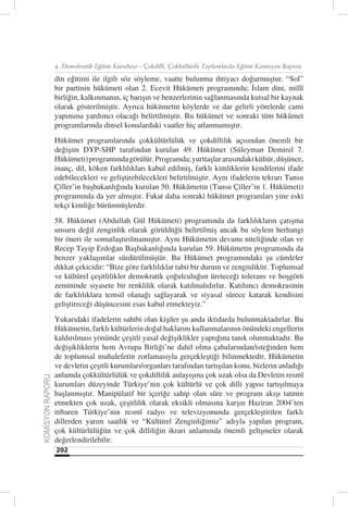 4. Demokratik Eğitim Kurultayı - Çokdilli, Çokkültürlü Toplumlarda Eğitim Komisyon Raporu

                  din eğitimi ile ilgili söz söyleme, vaatte bulunma ihtiyacı doğurmuştur. “Sol”
                  bir partinin hükümeti olan 2. Ecevit Hükümeti programında; İslam dini, millî
                  birliğin, kalkınmanın, iç barışın ve benzerlerinin sağlanmasında kutsal bir kaynak
                  olarak gösterilmiştir. Ayrıca hükümetin köylerde ve dar gelirli yörelerde cami
                  yapımına yardımcı olacağı belirtilmiştir. Bu hükümet ve sonraki tüm hükümet
                  programlarında dinsel konulardaki vaatler hiç atlanmamıştır.
                  Hükümet programlarında çokkültürlülük ve çokdillilik açısından önemli bir
                  değişim DYP-SHP tarafından kurulan 49. Hükümet (Süleyman Demirel 7.
                  Hükümeti) programında görülür. Programda; yurttaşlar arasındaki kültür, düşünce,
                  inanç, dil, köken farklılıkları kabul edilmiş, farklı kimliklerin kendilerini ifade
                  edebilecekleri ve geliştirebilecekleri belirtilmiştir. Aynı ifadelerin tekrarı Tansu
                  Çiller’in başbakanlığında kurulan 50. Hükümetin (Tansu Çiller’in 1. Hükümeti)
                  programında da yer almıştır. Fakat daha sonraki hükümet programları yine eski
                  tekçi kimliğe bürünmüşlerdir.
                  58. Hükümet (Abdullah Gül Hükümeti) programında da farklılıkların çatışma
                  unsuru değil zenginlik olarak görüldüğü belirtilmiş ancak bu söylem herhangi
                  bir öneri ile somutlaştırılmamıştır. Aynı Hükümetin devamı niteliğinde olan ve
                  Recep Tayip Erdoğan Başbakanlığında kurulan 59. Hükümetin programında da
                  benzer yaklaşımlar sürdürülmüştür. Bu Hükümet programındaki şu cümleler
                  dikkat çekicidir: “Bize göre farklılıklar tabii bir durum ve zenginliktir. Toplumsal
                  ve kültürel çeşitlilikler demokratik çoğulculuğun üreteceği tolerans ve hoşgörü
                  zemininde siyasete bir renklilik olarak katılmalıdırlar. Katılımcı demokrasinin
                  de farklılıklara temsil olanağı sağlayarak ve siyasal sürece katarak kendisini
                  geliştireceği düşüncesini esas kabul etmekteyiz.”
                  Yukarıdaki ifadelerin sahibi olan kişiler şu anda iktidarda bulunmaktadırlar. Bu
                  Hükümetin, farklı kültürlerin doğal haklarını kullanmalarının önündeki engellerin
                  kaldırılması yönünde çeşitli yasal değişiklikler yaptığına tanık olunmaktadır. Bu
                  değişikliklerin hem Avrupa Birliği’ne dahil olma çabalarından/isteğinden hem
                  de toplumsal muhalefetin zorlamasıyla gerçekleştiği bilinmektedir. Hükümetin
                  ve devletin çeşitli kurumları/organları tarafından tartışılan konu, bizlerin anladığı
                  anlamda çokkültürlülük ve çokdillilik anlayışına çok uzak olsa da Devletin resmî
KOMİSYON RAPORU




                  kurumları düzeyinde Türkiye’nin çok kültürlü ve çok dilli yapısı tartışılmaya
                  başlanmıştır. Manipülatif bir içeriğe sahip olan süre ve program akışı tatmin
                  etmekten çok uzak, çeşitlilik olarak eksikli olmasına karşın Haziran 2004’ten
                  itibaren Türkiye’nin resmî radyo ve televizyonunda gerçekleştirilen farklı
                  dillerden yarım saatlik ve “Kültürel Zenginliğimiz” adıyla yapılan program,
                  çok kültürlülüğün ve çok dilliliğin ikrarı anlamında önemli gelişmeler olarak
                  değerlendirilebilir.
                  202
 