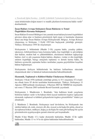 4. Demokratik Eğitim Kurultayı - Çokdilli, Çokkültürlü Toplumlarda Eğitim Komisyon Raporu

                  sanat ürünlerinden doğan manevi ve maddi çıkarların korunmasına hakkı vardır”
                  denilmektedir.

                  İnsan Hakları Avrupa Sözleşmesi (İnsan Haklarını ve Temel
                  Özgürlükleri Koruma Sözleşmesi)
                  İnsan Hakları Evrensel Bildirgesi’nin yanında insan haklarıyla temel özgürlükleri
                  güvence altına alan ve bunların gözetimiyle ilgili organ ve kuruluşlar oluşturan
                  ikinci ana belge İnsan Hakları Avrupa Sözleşmesidir. Belgeyi, Avrupa Konseyi
                  oluşturmuş ve Sözleşme, 3 Eylül 1953’den başlayarak yürürlüğe girmiştir.
                  Türkiye, Sözleşmeyi 1954’de onaylamıştır.

                  Sözleşmenin 1. bölümünde (Madde 2-18); yaşama hakkı, yasadışı şiddete,
                  işkenceye, köleleştirilmeye karşı korunma hakkı, kişi özgürlüğü ve güvenliğine
                  dair hakları, medeni hak ve yükümlülükleri, uluslararası hukukun sağlayacağı
                  hakları, özel ve aile yaşamına ilişkin hakları, düşünce, vicdan ve din özgürlüğü,
                  anlatım özgürlüğü, barışçı amaçlarla toplanma ve dernek kurma hakkı, bu
                  hakların ayrımcılık yapmadan herkes tarafından yaşama geçirilebilme koşulları
                  hükme bağlanmıştır.

                  Sözleşmenin ilerleyen bölümlerinde bu hakların kullanılması sürecinde
                  oluşturulacak idari ve hukuksal mekanizmalardan bahsedilmektedir.

                  Ekonomik, Toplumsal ve Kültürel Haklar Uluslararası Sözleşmesi
                  Sözleşme 3 Ocak 1976 tarihinde yürürlüğe girmiş ve 51’i onaylama 32’si katıl-
                  ma olmak üzere 83 devlet tarafından benimsenmiştir. Türkiye, Sözleşmeyi 11
                  Ağustos 2000 tarihinde imzalamıştır. 4 Haziran 2003’de TBMM’de onaylandık-
                  tan sonra 17 Haziran 2003 tarihinde Resmî Gazetede yayınlandı.

                  Sözleşmenin 1. Maddesinin 1. Bendinde; “tüm halkların kendi yazgılarını
                  belirleme hakları vardır ve bu haktan ötürü siyasal statülerini özgürce saptayarak
                  ekonomik, toplumsal ve kültürel gelişmelerini özgürce gözetebilirler” ifadesi yer
                  almaktadır.
KOMİSYON RAPORU




                  2. Maddenin 2. Bendinde; Sözleşmeye taraf devletlerin, bu Sözleşmede öne
                  sürülen hakları ırk, renk, cinsiyet, dil, din, siyasal ya da başka bir görüş, ulusal ya
                  da toplumsal köken, mülkiyet, doğuş ya da başka bir statü gibi herhangi bir ayrım
                  gözetmeksizin uygulayacağını garanti etmesini şart koşmaktadır.

                  Madde 6’dan Madde 11’e kadar ekonomik haklardan, Madde 12’de sağlık
                  hakkından, Madde 13 ve 14’te de eğitim hakkından bahsedilmektedir.
                  178
 