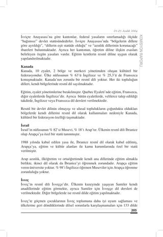 01-05 Aralık 2004

İsviçre Anayasası’na göre kantonlar, federal yasaların sınırlamadığı ölçüde




                                                                                      KOMİSYON RAPORU
“bağımsız” devlet statüsündedirler. İsviçre Anayasası’nda “bölgelerin dillere
göre ayrıldığı”, “dillerin eşit statüde olduğu” ve “azınlık dillerinin korunacağı”
ibareleri bulunmaktadır. Ayrıca her kantonun, öğretim diline ilişkin esasları
belirleyen özgün yasaları vardır. Eğitim kentlerin resmî diline uygun olarak
yapılandırılmaktadır.

Kanada
Kanada, 10 eyalet, 2 bölge ve merkezi yönetimden oluşan kültürel bir
federasyondur. Ülke nüfusunun % 63’ü İngilizce ve % 25,3’ü de Fransızca
konuşmaktadır. Kanada’nın zorunlu bir resmî dili yoktur. Her iki topluluğun
dilleri, kendi bölgelerinde resmî dil sayılmaktadır.

Eğitim, eyalet yönetimlerine bırakılmıştır. Quebec Eyaleti’nde eğitim, Fransızca,
diğer eyaletlerde İngilizce’dir. Ayrıca bütün eyaletlerde, velilerce talep edildiği
takdirde, İngilizce veya Fransızca dil dersleri verilmektedir.

Resmî bir devlet dilinin olmayışı ve ulusal toplulukların çoğunlukta oldukları
bölgelerde kendi dillerini resmî dil olarak kullanmaları nedeniyle Kanada,
kültürel bir federasyon özelliği taşımaktadır.

İsrail
İsrail’in nüfusunun % 82’si Musevi, % 18’i Arap’tır. Ülkenin resmî dili İbranice
olup Arapça’ya özel bir statü tanınmıştır.

1988 yılında kabul edilen yasa ile, İbranice resmî dil olarak kabul edilmiş,
Arapça’ya, eğitim ve kültür alanları ile kamu kurumlarında özel bir statü
verilmiştir.

Arap azınlık, ilköğretim ve ortaöğretimde kendi ana dillerinde eğitim almakla
birlikte, ikinci dil olarak da İbranice’yi öğrenmek zorundadır. Arapça eğitim
veren üniversite yoktur. % 98’i İngilizce öğrenen Museviler için Arapça öğrenme
zorunluluğu yoktur.

İsveç
İsveç’in resmî dili İsveççe’dir. Ülkenin kuzeyinde yaşayan Samiler kendi
anadillerinde eğitim görmekte, ayrıca Samiler için İsveççe dil dersleri de
verilmektedir. Diğer bölgelerde ise resmî dilde eğitim yapılmaktadır.

İsveç’te göçmen çocuklarının İsveç toplumuna daha iyi uyum sağlaması ve
ülkelerine geri döndüklerinde dilsel sorunlarla karşılaşmamaları için 133 dilde
                                                                              205
 
