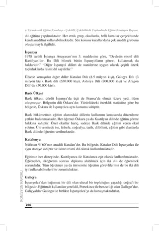 4. Demokratik Eğitim Kurultayı - Çokdilli, Çokkültürlü Toplumlarda Eğitim Komisyon Raporu

                  dil eğitimi yapılmaktadır. Her etnik grup, okullarda, belli kurallar çerçevesinde
                  kendi anadilini kullanabilmektedir. Söz konusu kurallar daha çok anadili grubunu
                  oluşturmayla ilgilidir.

                  İspanya
                  1978 tarihli İspanya Anayasası’nın 3. maddesine göre, “Devletin resmî dili
                  Kastilyan’dır. Bu Dili bilmek bütün İspanyolların görevi, kullanmak da
                  haklarıdır.” “Diğer İspanyol dilleri de statülerine uygun olarak çeşitli özerk
                  topluluklarda resmî dil sayılırlar.”

                  Ülkede konuşulan diğer diller Katalan Dili (8.5 milyon kişi), Galiçya Dili (3
                  milyon kişi), Bask dili (650.000 kişi), Asturya Dili (800.000 kişi) ve Aragon
                  Dili’dir (30.000 kişi).

                  Bask Ülkesi
                  Bask ülkesi, dördü İspanya’da üçü de Fransa’da olmak üzere yedi ilden
                  oluşmuştur. Bölgenin dili Öskara’dır. Yürürlükteki özerklik statüsüne göre bu
                  bölgede, Öskara ile İspanyolca aynı konuma sahiptir.

                  Bask hükümetinin eğitim alanındaki dillerin kullanımı konusunda düzenleme
                  yetkisi bulunmaktadır. Her öğrenci Öskara ya da Kastilyan dilinde eğitim görme
                  hakkına sahiptir. Özel okullar hariç, sadece Bask dilinde eğitim veren okul
                  yoktur. Üniversitede ise, felsefe, coğrafya, tarih, dilbilimi, eğitim gibi alanlarda
                  Bask dilinde öğretim verilmektedir.

                  Katalonya
                  Nüfusun % 60’ının anadili Katalan’dır. Bu bölgede, Katalan Dili İspanyolca ile
                  aynı statüye sahiptir ve ikinci resmî dil olarak kullanılmaktadır.

                  Eğitimin her düzeyinde, Kastilyanca ile Katalanca eşit olarak kullanılmaktadır.
                  Öğrenciler, ilköğretim sonrası diploma alabilmek için iki dili de öğrenmek
                  zorundadır. Tüm öğretmen ya da üniversite öğretim görevlilerinin de bu iki dili
                  iyi kullanabilmeleri bir zorunluluktur.
KOMİSYON RAPORU




                  Galiçya
                  İspanyolca’dan bağımsız bir dili olan ulusal bir topluluğun yaşadığı coğrafi bir
                  bölgedir. Eğitimde kullanılan yerel dil, Portekizce ile benzerliği olan Gallego’dur.
                  Galiçyalılar Gallego ile birlikte İspanyolca’yı da konuşmaktadırlar.


                  206
 