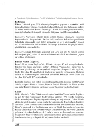 4. Demokratik Eğitim Kurultayı - Çokdilli, Çokkültürlü Toplumlarda Eğitim Komisyon Raporu

                  Endonezya
                  Ülkede, 350 etnik grup, 3000 adaya dağılmış olarak yaşamakta ve 660 farklı dil
                  konuşulmaktadır. Ülkenin resmî dili, Malay dil kökenli, ülke halklarının sadece
                  % 10’nun anadili olan “Bahasa Endonezya” dilidir. Bu dilin seçilmesinin nedeni,
                  ticarette kullanılan iletişim dili olmasıdır. Eğitim de bu dilde yapılmaktadır.

                  Endonezya Anayasası, ülkenin resmî dilinin Bahasa Endonezya olduğunu
                  kaydetmektedir. Anayasadaki, “Devlet, halk tarafından kullanılan ayrı dillerin
                  bulunduğu yörelerdeki yerel dilleri koruyacak ve saygı gösterecektir” ibaresi
                  ise, ülkede konuşulan farklı dillerin Endonezya kültürünün bir parçası olarak
                  görüldüğünü göstermektedir.

                  Endonezya örneği, hükümetin çoğunluk dili (Java dili gibi 80 milyon kişinin
                  kullandığı dil gibi) yerine, bir azınlık dilini ortak dil olarak kabul etmesi, çarpıcı
                  ve belki de tek örnektir.

                  Birleşik Krallık (İngiltere)
                  Resmî dil de facto İngilizce’dir. Ülkede yaklaşık 15 dil konuşulmaktadır.
                  İngiltere’nin yazılı anayasası yoktur. Britanya Vatandaşlığı Yasası’nın 1.
                  Maddesine göre Britanya vatandaşı olmak isteyen her şahıs yeteri kadar İngilizce,
                  Galler dili, İskoç dili veya Birleşik Krallığın her hangi bir yerinde resmî dil olarak
                  tanınan bir dili konuştuğunu kanıtlamak zorundadır. Dillerden sadece Galler dili
                  ile İskoç dili “millî dil” sayılmaktadır.

                  Eğitimde, İngilizce tüm eğitim sisteminde zorunlu dildir. Bununla birlikte Galler
                  dilinde ve ayrıca Hindice, Urduca, Peştuca, Pencab dillerinde, bu dillere ayrılan
                  saat kadar İngilizce öğrenim yapılması koşuluyla eğitim yapılabilmektedir.

                  Galler
                  Galler ülkesinde, Galler Dili (korunmakta olan bir dildir) Yasası, bu dile, İngilizce
                  ile eşit bir statü vermektedir. Galler dilinde eğitime 1971 yılında başlanmış,
                  Galler vatandaşlarına İngilizce öğrenim olanağı da sağlanmıştır. Galler dilinde
                  eğitim iki dilde öğretim yapan okullarda verilmektedir. Bu okullarda İngilizce
KOMİSYON RAPORU




                  ders saati Galler dilindeki ders saatlerinden fazladır. Son zamanlarda hükümet,
                  Galce’yi yaşatmak için özel önlemler almış ve büyük harcamalara girişmiştir.
                  Sadece Gal dilinde yayın yapan televizyon kanalına yılda 63 milyon ve Gal dilini
                  geliştirmek için kurulan birime de 2 milyon sterlin ayrılmasına karar vermiştir.
                  Galce kitap, dergi yayınlaması ve eğitimin sürmesi için gerekli yazılı malzemenin
                  hazırlanması amacıyla da yılda 10 milyon sterlin harcamaktadır.


                  208
 
