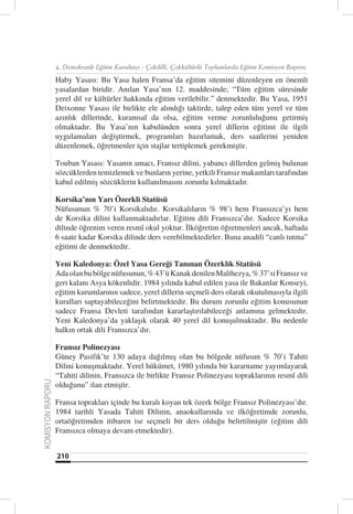 4. Demokratik Eğitim Kurultayı - Çokdilli, Çokkültürlü Toplumlarda Eğitim Komisyon Raporu

                  Haby Yasası: Bu Yasa halen Fransa’da eğitim sitemini düzenleyen en önemli
                  yasalardan biridir. Anılan Yasa’nın 12. maddesinde; “Tüm eğitim süresinde
                  yerel dil ve kültürler hakkında eğitim verilebilir.” denmektedir. Bu Yasa, 1951
                  Deixonne Yasası ile birlikte ele alındığı taktirde, talep eden tüm yerel ve tüm
                  azınlık dillerinde, kuramsal da olsa, eğitim verme zorunluluğunu getirmiş
                  olmaktadır. Bu Yasa’nın kabulünden sonra yerel dillerin eğitimi ile ilgili
                  uygulamaları değiştirmek, programları hazırlamak, ders saatlerini yeniden
                  düzenlemek, öğretmenler için stajlar tertiplemek gerekmiştir.

                  Touban Yasası: Yasanın amacı, Fransız dilini, yabancı dillerden gelmiş bulunan
                  sözcüklerden temizlemek ve bunların yerine, yetkili Fransız makamları tarafından
                  kabul edilmiş sözcüklerin kullanılmasını zorunlu kılmaktadır.

                  Korsika’nın Yarı Özerkli Statüsü
                  Nüfusunun % 70’i Korsikalıdır. Korsikalıların % 98’i hem Fransızca’yı hem
                  de Korsika dilini kullanmaktadırlar. Eğitim dili Fransızca’dır. Sadece Korsika
                  dilinde öğrenim veren resmî okul yoktur. İlköğretim öğretmenleri ancak, haftada
                  6 saate kadar Korsika dilinde ders verebilmektedirler. Buna anadili “canlı tutma”
                  eğitimi de denmektedir.

                  Yeni Kaledonya: Özel Yasa Gereği Tanınan Özerklik Statüsü
                  Ada olan bu bölge nüfusunun, % 43’ü Kanak denilen Malihezya, % 37’si Fransız ve
                  geri kalanı Asya kökenlidir. 1984 yılında kabul edilen yasa ile Bakanlar Konseyi,
                  eğitim kurumlarının sadece, yerel dillerin seçmeli ders olarak okutulmasıyla ilgili
                  kuralları saptayabileceğini belirtmektedir. Bu durum zorunlu eğitim konusunun
                  sadece Fransa Devleti tarafından kararlaştırılabileceği anlamına gelmektedir.
                  Yeni Kaledonya’da yaklaşık olarak 40 yerel dil konuşulmaktadır. Bu nedenle
                  halkın ortak dili Fransızca’dır.

                  Fransız Polinezyası
                  Güney Pasifik’te 130 adaya dağılmış olan bu bölgede nüfusun % 70’i Tahiti
                  Dilini konuşmaktadır. Yerel hükümet, 1980 yılında bir kararname yayımlayarak
                  “Tahiti dilinin, Fransızca ile birlikte Fransız Polinezyası topraklarının resmî dili
KOMİSYON RAPORU




                  olduğunu” ilan etmiştir.

                  Fransa toprakları içinde bu kuralı koyan tek özerk bölge Fransız Polinezyası’dır.
                  1984 tarihli Yasada Tahiti Dilinin, anaokullarında ve ilköğretimde zorunlu,
                  ortaöğretimden itibaren ise seçmeli bir ders olduğu belirtilmiştir (eğitim dili
                  Fransızca olmaya devam etmektedir).


                  210
 