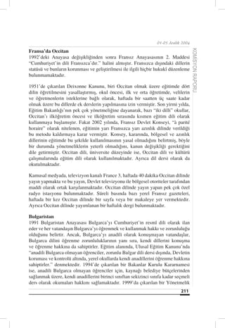 01-05 Aralık 2004

Fransa’da Occitan




                                                                                      KOMİSYON RAPORU
1992’deki Anayasa değişikliğinden sonra Fransız Anayasasının 2. Maddesi
“Cumhuriyet’in dili Fransızca’dır.” halini almıştır. Fransızca dışındaki dillerin
statüsü ve bunların korunması ve geliştirilmesi ile ilgili hiçbir hukukî düzenleme
bulunmamaktadır.

1951’de çıkarılan Deixonne Kanunu, biri Occitan olmak üzere eğitimde dört
dilin öğretilmesini yasallaştırmış, okul öncesi, ilk ve orta öğretimde, velilerin
ve öğretmenlerin isteklerine bağlı olarak, haftada bir saatten üç saate kadar
olmak üzere bu dillerde ek derslerin yapılmasına izin vermiştir. Son yirmi yılda,
Eğitim Bakanlığı’nın pek çok yönetmeliğine dayanarak, bazı “iki dilli” okullar,
Occitan’ı ilköğretim öncesi ve ilköğretim sırasında kısmen eğitim dili olarak
kullanmaya başlamıştır. Fakat 2002 yılında, Fransız Devlet Konseyi, “à parité
horaire” olarak nitelenen, eğitimin yarı Fransızca yarı azınlık dilinde verildiği
bu metodu kaldırmaya karar vermiştir. Konsey, kararında, bölgesel ve azınlık
dillerinin eğitimde bu şekilde kullanılmasının yasal olmadığını belirtmiş, böyle
bir durumda yönetmeliklerin yeterli olmadığını, kanun değişikliği gerektiğini
dile getirmiştir. Occitan dili, üniversite düzeyinde ise, Occitan dili ve kültürü
çalışmalarında eğitim dili olarak kullanılmaktadır. Ayrıca dil dersi olarak da
okutulmaktadır.

Kamusal medyada, televizyon kanalı France 3, haftada 40 dakika Occitan dilinde
yayın yapmakta ve bu yayın, Devlet televizyonu ile bölgesel otoriteler tarafından
maddi olarak ortak karşılanmaktadır. Occitan dilinde yayın yapan pek çok özel
radyo istasyonu bulunmaktadır. Süreli basında bazı yerel Fransız gazeteleri,
haftada bir kez Occitan dilinde bir sayfa veya bir makaleye yer vermektedir.
Ayrıca Occitan dilinde yayımlanan bir haftalık dergi bulunmaktadır.

Bulgaristan
1991 Bulgaristan Anayasası Bulgarca’yı Cumhuriyet’in resmî dili olarak ilan
eder ve her vatandaşın Bulgarca’yı öğrenmek ve kullanmak hakkı ve zorunluluğu
olduğunu belirtir. Ancak, Bulgarca’yı anadili olarak konuşmayan vatandaşlar,
Bulgarca dilini öğrenme zorunluluklarının yanı sıra, kendi dillerini konuşma
ve öğrenme hakkına da sahiptirler. Eğitim alanında, Ulusal Eğitim Kanunu’nda
“anadili Bulgarca olmayan öğrenciler, zorunlu Bulgar dili dersi dışında, Devletin
koruması ve kontrolü altında, yerel okullarda kendi anadillerini öğrenme hakkına
sahiptirler.” denmektedir. 1994’de çıkarılan bir Bakanlar Kurulu Kararnamesi
ise, anadili Bulgarca olmayan öğrenciler için, kaynağı belediye bütçelerinden
sağlanmak üzere, kendi anadillerini birinci sınıftan sekizinci sınıfa kadar seçmeli
ders olarak okumaları hakkını sağlamaktadır. 1999’da çıkarılan bir Yönetmelik
                                                                              211
 