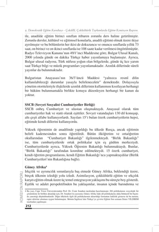 4. Demokratik Eğitim Kurultayı - Çokdilli, Çokkültürlü Toplumlarda Eğitim Komisyon Raporu

                  ile, anadilde eğitim birinci sınıftan itibaren zorunlu ders haline getirilmiştir.
                  Zorunlu dersler, kültürel ve eğitimsel konularla, anadili eğitimi olmak üzere ikiye
                  ayrılmıştır ve bu bölümlerin her ikisi de dokuzuncu ve onuncu sınıflarda yıllık 73
                  saat, on birinci ve on ikinci sınıflarda ise 108 saate kadar verilmesi öngörülmüştür.
                  Radyo Televizyon Kanunu’nun 49/1’inci Maddesine göre, Bulgar Ulusal Kanalı,
                  2000 yılında günde on dakika Türkçe haber yayınlamaya başlamıştır. Ayrıca,
                  Bulgar ulusal radyosu, Türk nüfusu yoğun olan bölgelerde, günde üç kez yarım
                  saat Türkçe bilgi ve müzik programları yayınlamaktadır. Azınlık dillerinde süreli
                  yayınlar da bulunmaktadır.

                  Bulgaristan Anayasası’nın 36/3’üncü Maddesi “yalnızca resmî dilin
                  kullanılabileceği durumlar yasayla belirlenecektir” demektedir. Dolayısıyla
                  yönetim otoriteleriyle ilişkilerde azınlık dillerinin kullanımını kısıtlayan herhangi
                  bir hüküm bulunmamakla birlikte konuyu düzenleyen herhangi bir kanun da
                  yoktur.

                  SSCB (Sovyet Sosyalist Cumhuriyetler Birliği)
                  SSCB onbeş Cumhuriyet ve ulustan oluşmaktaydı. Anayasal olarak tüm
                  cumhuriyetler hak ve statü olarak eşittiler. Sovyet vatandaşları 130 dil konuşup,
                  altı çeşit alfabe kullanıyorlardı. Sayıları 15’i bulan özerk cumhuriyetlerin hepsi,
                  eğitimde kendi dillerini kullanıyordu.

                  Yüksek öğrenimin de anadilinde yapıldığı bu ülkede Rusça, ancak eğitimin
                  belirli kademesinden sonra öğretilirdi. Bütün ilköğretim ve ortaöğretim
                  okullarından “Cumhuriyet Bakanlığı” ilgilenmekteydi. “Birlik Bakanlığı”
                  ise, tüm cumhuriyetlerde ortak politikalar için eş güdüm merkeziydi.
                  Cumhuriyetlerde ayrıca, Yüksek Öğrenim Bakanlığı bulunmaktaydı. Bunlar,
                  “Birlik Bakanlığı” tarafından koordine edilmekteydi. 15 özerk cumhuriyet,
                  kendi öğretim programlarını, kendi Eğitim Bakanlığı’nca yapmaktaydılar (Birlik
                  Cumhuriyetleri’nin Bakanlığına bağlı).

                  Güney Afrika4
                  Irkçılık ve ayrımcılık sorunlarıyla baş etmede Güney Afrika, beklendiği üzere,
KOMİSYON RAPORU




                  birçok ülkenin izlediği yolu izledi. Asimilasyon, çokkültürlü eğitim ve ırkçılık
                  karşıtı eğitim olmak üzere üç temel entegrasyon yaklaşımı bu süreçte boy gösterdi.
                  Eşitlik ve adalet perspektifinden bu yaklaşımlar, insanın içinde barındırma ve
                  4 Bu yazı, Cape Town Üniversitesinden Prof. Dr. Crain Soudien tarafından hazırlanmıştır. Dil politikalarını sosyolojik bir
                    çözümleme ile birlikte aktardığı için, Dr. Soudien’in yazısının, Güney Afrika’daki dil politikalarını daha bütüncül bir biçim-
                    de yansıttığı düşünülmektedir. Diğer ülkelerle ilgili dil politikalarının aktarıldığı formattan farklılık gösterse de bu metnin,
                    rapor eklerine alınması uygun bulunmuştur. Metnin İngilizce’den Türkçe’ye çevirisi Eğitim Sen uzmanı Deniz YILDIRIM
                    tarafından yapılmıştır.
                  212
 