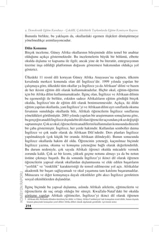 4. Demokratik Eğitim Kurultayı - Çokdilli, Çokkültürlü Toplumlarda Eğitim Komisyon Raporu

                  Bununla birlikte, bu yaklaşım da, okullardaki egemen ilişkileri dönüştürmeye
                  yönelmedikçe asimilasyoncudur.

                  Dilin Konumu
                  Birçok inceleme, Güney Afrika okullarının bileşiminde dilin temel bir anahtar
                  olduğunu açıkça göstermektedir. Bu incelemelerin büyük bir bölümü, elbette
                  okulda dışlama ve kapsama ile ilgili; ancak yine de bu literatür, entegrasyonun
                  üzerine inşa edildiği platformun doğasını göstermesi bakımından oldukça yol
                  gösterici.

                  Ülkedeki 11 resmî dili koruyan Güney Afrika Anayasası’na rağmen, ülkenin
                  kırsalında merkezi konumda olan dil İngilizce’dir. 1999 yılında yapılan bir
                  çalışmaya göre, ülkedeki tüm okullar ya İngilizce ya da Afrikaan5 dilini ve bazen
                  de her ikisini eğitim dili olarak kullanmaktadırlar. Hiçbir okul, eğitim-öğretim
                  için bir Afrika dilini kullanmamaktadır. İlginç olan, İngilizce ve Afrikaan dilinin
                  bu egemenliği ile birlikte, eskiden sadece Afrikalıların eğitim gördüğü birçok
                  okulda, İngilizce’nin de eğitim dili olarak benimsenmesidir. Açıkça, iki dilde
                  eğitim yapılan okullarda, yani İngilizce’yi ve Afrikaan dilini ayrı sınıflarda okuma
                  fırsatının sunulduğu okullarda bile, Afrikalı öğrencilerin İngilizce sınıflarına
                  yöneldikleri görülmüştür. 2003 yılında yapılan bir araştırmanın sonuçlarına göre,
                  bu gerçeğin anadili İngilizce dışında bir dil olan öğrenciler açısından çok az değiştiği
                  saptanmıştır. Çok az okul, öğrencilerin anadillerini kullanmaları konusunda düzenli
                  bir çaba göstermiştir. İngilizce, her yerde hakimdir. Kullanılan semboller daima
                  İngilizce ve çok nadir olarak da Afrikaan Dili’ndedir. Ders planları İngilizce
                  yapılmaktaydı (çok küçük bir oranda Afrikaan dilindeydi). Bunun sonucunda
                  İngilizce okullarda hakim dil oldu. Öğrencinin yeteneği, kaçınılmaz biçimde
                  İngilizce yazma, okuma ve konuşma yeteneğine bağlı olarak değerlendirildi.
                  Bu durum nedeniyle, çok sayıda Afrikalı öğrenci okulda mücadele vermek
                  zorunda kaldı. Çok az bir kısmı, yüksek geçme notunu almayı ya da bu notun
                  üstüne çıkmayı başardı. Bu da sonunda İngilizce’yi ikinci dil olarak öğrenen
                  öğrencilerin yapısal olarak okullardan dışlanmasına ve elde edilen başarıların
                  “yerlilik” ve “renklilik” karakteristiği ile temsil edilmesine yol açtı. Afrikalılar
                  akademik bir başarı sağlayamadı ve okul yaşamına tam katılımı başaramadılar.
KOMİSYON RAPORU




                  Münazara ve diğer konuşmaya dayalı etkinlikler gibi akıcı İngilizce gerektiren
                  sosyal etkinliklerden dışlandılar.

                  İlginç biçimde bu yapısal dışlanma, aslında Afrikalı ailelerin, eğitimcilerin ve
                  öğrencilerin de suç ortağı olduğu bir süreçti. KwaZulu-Natal’daki bir okulda
                  görüşme yapılan Afrikalı eğitimciler, İngilizce’yi ikinci dil olarak öğrenen
                  5 Afrikaan dili, Hollanda dilinden türetilmiş bir dildir ve Güney Afrika Cumhuriyeti’nde konuşulan resmî dildir, bunun dışında
                    kıtanın güneyinde konuşulan yerel dilleri Afrika dilleri olarak algılamak gereklidir. (çevirenin notu)
                  214
 