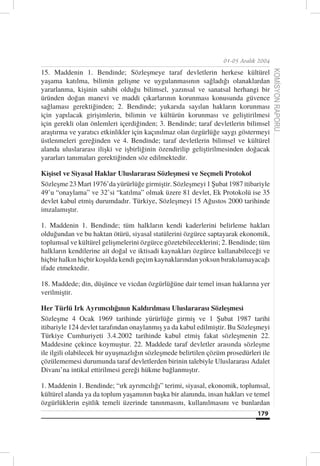 01-05 Aralık 2004

15. Maddenin 1. Bendinde; Sözleşmeye taraf devletlerin herkese kültürel




                                                                                      KOMİSYON RAPORU
yaşama katılma, bilimin gelişme ve uygulanmasının sağladığı olanaklardan
yararlanma, kişinin sahibi olduğu bilimsel, yazınsal ve sanatsal herhangi bir
üründen doğan manevi ve maddi çıkarlarının korunması konusunda güvence
sağlaması gerektiğinden; 2. Bendinde; yukarıda sayılan hakların korunması
için yapılacak girişimlerin, bilimin ve kültürün korunması ve geliştirilmesi
için gerekli olan önlemleri içerdiğinden; 3. Bendinde; taraf devletlerin bilimsel
araştırma ve yaratıcı etkinlikler için kaçınılmaz olan özgürlüğe saygı göstermeyi
üstlenmeleri gereğinden ve 4. Bendinde; taraf devletlerin bilimsel ve kültürel
alanda uluslararası ilişki ve işbirliğinin özendirilip geliştirilmesinden doğacak
yararları tanımaları gerektiğinden söz edilmektedir.

Kişisel ve Siyasal Haklar Uluslararası Sözleşmesi ve Seçmeli Protokol
Sözleşme 23 Mart 1976’da yürürlüğe girmiştir. Sözleşmeyi 1 Şubat 1987 itibariyle
49’u “onaylama” ve 32’si “katılma” olmak üzere 81 devlet, Ek Protokolü ise 35
devlet kabul etmiş durumdadır. Türkiye, Sözleşmeyi 15 Ağustos 2000 tarihinde
imzalamıştır.

1. Maddenin 1. Bendinde; tüm halkların kendi kaderlerini belirleme hakları
olduğundan ve bu haktan ötürü, siyasal statülerini özgürce saptayarak ekonomik,
toplumsal ve kültürel gelişmelerini özgürce gözetebileceklerini; 2. Bendinde; tüm
halkların kendilerine ait doğal ve iktisadi kaynakları özgürce kullanabileceği ve
hiçbir halkın hiçbir koşulda kendi geçim kaynaklarından yoksun bırakılamayacağı
ifade etmektedir.

18. Maddede; din, düşünce ve vicdan özgürlüğüne dair temel insan haklarına yer
verilmiştir.

Her Türlü Irk Ayrımcılığının Kaldırılması Uluslararası Sözleşmesi
Sözleşme 4 Ocak 1969 tarihinde yürürlüğe girmiş ve 1 Şubat 1987 tarihi
itibariyle 124 devlet tarafından onaylanmış ya da kabul edilmiştir. Bu Sözleşmeyi
Türkiye Cumhuriyeti 3.4.2002 tarihinde kabul etmiş fakat sözleşmenin 22.
Maddesine çekince koymuştur. 22. Maddede taraf devletler arasında sözleşme
ile ilgili olabilecek bir uyuşmazlığın sözleşmede belirtilen çözüm prosedürleri ile
çözülememesi durumunda taraf devletlerden birinin talebiyle Uluslararası Adalet
Divanı’na intikal ettirilmesi gereği hükme bağlanmıştır.

1. Maddenin 1. Bendinde; “ırk ayrımcılığı” terimi, siyasal, ekonomik, toplumsal,
kültürel alanda ya da toplum yaşamının başka bir alanında, insan hakları ve temel
özgürlüklerin eşitlik temeli üzerinde tanınmasını, kullanılmasını ve bunlardan
                                                                              179
 