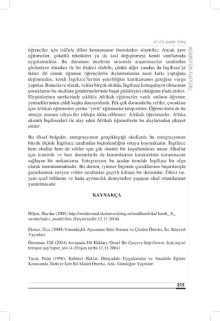 01-05 Aralık 2004

öğrenciler için isiZulu dilini konuşmanın öneminden sözettiler. Ancak aynı




                                                                                          KOMİSYON RAPORU
eğitimciler, çokdilli teknikleri ya da kod değiştirmeyi kendi sınıflarında
uygulamadılar. Bu durumun inceleme sırasında araştırmacılar tarafından
gözleniyor olmaları ile bir ilişkisi olabilir, çünkü diğer yandan da İngilizce’yi
ikinci dil olarak öğrenen öğrencilerin dışlanmalarına nasıl katkı yaptığına
değinmeden, kendi İngilizce’lerinin yeterliliğini kanıtlamanın gereğine vurgu
yaptılar. Buna ilave olarak, veliler birçok okulda, İngilizce konuşuluyor olmasının
çocuklarını bu okullara göndermelerinde başat güdüleyici olduğunu ifade ettiler.
Eleştirilerinin merkezinde sıklıkla Afrikalı eğitimciler vardı, onların öğretme
yeteneklerinden ciddi kuşku duyuyorlardı. Pek çok durumda bu veliler, çocukları
için Afrikalı eğitmenler yerine “yerli” eğitmenler talep ettiler. Öğrencilerin de bu
süreçte masum izleyiciler olduğu iddia edilemez. Afrikalı öğretmenler, Afrika
aksanlı İngilizceleri ile alay eden Afrikalı öğrencilerin bu alaylarından şikayet
ettiler.

Bu ilksel bulgular, entegrasyonun gerçekleştiği okullarda bu entegrasyonun
büyük ölçüde İngilizce tarafından biçimlendiğini ortaya koymaktadır. İngilizce
hem okullar hem de veliler için çok önemli bir koşullandırıcı unsur. Okullar
için kontrolü ve bazı durumlarda da kurumlarının karakterinin korunmasını
sağlayan bir mekanizma. Entegrasyon, bu açıdan temelde İngilizce bir olgu
olarak tanımlanmaktadır. Bu durum, iyimser biçimde çocuklarının başarılarıyla
gururlanmak isteyen veliler tarafından geçerli kılınan bir durumdur. Etkisi ise,
yeni içsel bölünme ve hatta ayrımcılık deneyimleri yaşayan okul ortamlarının
yaratılmasıdır.

                                   KAYNAKÇA


Diljen, Haydar (2004) http://modersmal.skolutveckling.se/nordkurdiska/ kurdi_ li_
swede/index_model.htm (Erişim tarihi 12.11.2004)

Ekinci, Ziya (2000).Vatandaşlık Açısından Kürt Sorunu ve Çözüm Önerisi, İst. Küyerel
Yayınları
Özerman, Elif (2004) Avrupada Dil Hakları: Genel Bir Çerçeve http://www. hyd.org.tr/
tr/rapor.asp?rapor_id=14 (Erişim tarihi 12.11.2004)

Tacar, Pulat (1996). Kültürel Haklar, Dünyadaki Uygulamalar ve Anadilde Eğitim
Konusunda Türkiye İçin Bil Model Önerisi, Ank. Gündoğan Yayınları



                                                                                    215
 