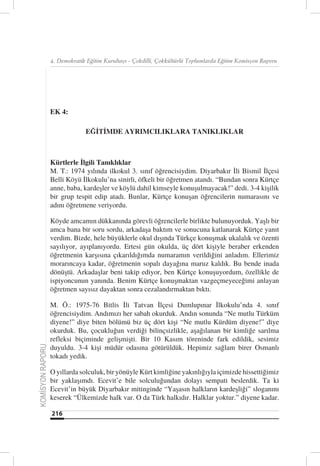 4. Demokratik Eğitim Kurultayı - Çokdilli, Çokkültürlü Toplumlarda Eğitim Komisyon Raporu




                  EK 4:

                               EĞİTİMDE AYRIMCILIKLARA TANIKLIKLAR



                  Kürtlerle İlgili Tanıklıklar
                  M. T.: 1974 yılında ilkokul 3. sınıf öğrencisiydim. Diyarbakır İli Bismil İlçesi
                  Belli Köyü İlkokulu’na sinirli, öfkeli bir öğretmen atandı. “Bundan sonra Kürtçe
                  anne, baba, kardeşler ve köylü dahil kimseyle konuşulmayacak!” dedi. 3-4 kişilik
                  bir grup tespit edip atadı. Bunlar, Kürtçe konuşan öğrencilerin numarasını ve
                  adını öğretmene veriyordu.

                  Köyde amcamın dükkanında görevli öğrencilerle birlikte bulunuyorduk. Yaşlı bir
                  amca bana bir soru sordu, arkadaşa baktım ve sonucuna katlanarak Kürtçe yanıt
                  verdim. Bizde, hele büyüklerle okul dışında Türkçe konuşmak ukalalık ve özenti
                  sayılıyor, ayıplanıyordu. Ertesi gün okulda, üç dört kişiyle beraber erkenden
                  öğretmenin karşısına çıkarıldığımda numaramın verildiğini anladım. Ellerimiz
                  morarıncaya kadar, öğretmenin sopalı dayağına maruz kaldık. Bu bende inada
                  dönüştü. Arkadaşlar beni takip ediyor, ben Kürtçe konuşuyordum, özellikle de
                  ispiyoncunun yanında. Benim Kürtçe konuşmaktan vazgeçmeyeceğimi anlayan
                  öğretmen sayısız dayaktan sonra cezalandırmaktan bıktı.

                  M. Ö.: 1975-76 Bitlis İli Tatvan İlçesi Dumlupınar İlkokulu’nda 4. sınıf
                  öğrencisiydim. Andımızı her sabah okurduk. Andın sonunda “Ne mutlu Türküm
                  diyene!” diye biten bölümü biz üç dört kişi “Ne mutlu Kürdüm diyene!” diye
                  okurduk. Bu, çocukluğun verdiği bilinçsizlikle, aşağılanan bir kimliğe sarılma
                  refleksi biçiminde gelişmişti. Bir 10 Kasım töreninde fark edildik, sesimiz
                  duyuldu. 3-4 kişi müdür odasına götürüldük. Hepimiz sağlam birer Osmanlı
KOMİSYON RAPORU




                  tokadı yedik.

                  O yıllarda solculuk, bir yönüyle Kürt kimliğine yakınlığıyla içimizde hissettiğimiz
                  bir yaklaşımdı. Ecevit’e bile solculuğundan dolayı sempati beslerdik. Ta ki
                  Ecevit’in büyük Diyarbakır mitinginde “Yaşasın halkların kardeşliği” sloganını
                  keserek “Ülkemizde halk var. O da Türk halkıdır. Halklar yoktur.” diyene kadar.

                  216
 