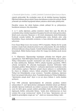 4. Demokratik Eğitim Kurultayı - Çokdilli, Çokkültürlü Toplumlarda Eğitim Komisyon Raporu

                  sopayla görüyorduk. Bu cezalardan sonra sık sık okuldan kaçmaya başladım.
                  Öğretmen babama şikayet ederdi. İmam olan babamın cezaları da esaslıydı. Dayak
                  yememek için okuldan kaçtığımda babam yakalarsa okula kadar götürüyordu.

                  Dayaklar sonucu, her okula başlama yılında yaklaşık bir ay yürüyemiyor,
                  bacaklarım tutmuyor, felç oluyordum.

                  4. ve 5. sınıfta öğretmen, grubun temsilcisi olarak beni seçti. Bu defa da
                  cezalardan dolayı okuldan kaçanların birçoğunu ben döverek okula getiriyordum.
                  Şimdi acıyla anıyorum. Ramazan ve Ali isimli arkadaşlarım okulu bitiremeden
                  bırakmak zorunda kaldılar. Bu yaşadıklarımdan sonra ilkokulu sekiz yılda
                  bitirebildim. Geçen sürelerdeki cezalarımı ve bana etkilerini anlatmakta güçlük
                  çekiyorum.

                  Cizre İmam Hatip Lisesi orta kısmına 1993’te başladım. Okulun ilk bir ayında
                  kendimi o kadar baskı altında hissettim ki yine yürüyemedim. Bu sefer dördüncü
                  dil benim kåbusum olmaya başladı. Camide babamla başlayan Arapça, okulda da
                  karşımdaydı. Bütün bunlara karşın ezbere bir Arapça’yla okuldan ancak mezun
                  oldum.

                  C. Y. (Öğretmen): Öğretmenliğe başladığım yıllardan beri bölgede görev
                  yapmaktayım. Türk Millî Eğitim Sistemi içerisinde anadili Kürtçe olan çocuklar,
                  Türkçe bilmemekten kaynaklı söylenenleri tam olarak ne anlayabiliyorlar ne
                  de ifade edebiliyorlar. Babamın 1950’li yıllarda başından geçenlerle, 1996’lı
                  yıllarda mesleğimin ilk yıllarında karşılaştığım olayların birbirinden farklı
                  olmadığını gördüm. Babam ilkokul 3. sınıftayken öğretmenleri tarafından sınıfta
                  sözlü yoklama yapılıyor. Öğretmen şimşek olayını anlatıyor ve sınıftakilerden
                  bu olayın ne olduğunu soruyor, babam şimşekten bahsettiğini biliyor fakat
                  Türkçe’sini bilmediğinden cevap veremiyor. Yanındaki arkadaşına, öğretmen
                  brusk’tan (şimşek) bahsediyor, diyor. Yanındaki arkadaşı da (Türkçe bildiğinden),
                  “öğretmenim şimşek denir” diyor ve iyi not alıyor (babam 4. sınıfta okuldan
                  ayrılıyor).

                  Yine 1996 yıllarında öğretmenliğimin ilk yıllarında çocuklara renkleri
KOMİSYON RAPORU




                  anlatıyordum (5. sınıf öğrencilerine) anlattığımın dönütünü almak için Mehmet
                  adındaki öğrenciyi kaldırarak ana renkleri saymasını istedim dilini yutmuş gibi
                  sustu bir türlü ağzını açmadı renkleri gösterdiğim halde söyleyemedi. Okulun
                  dağılışında birlikte yürüyorduk Kürtçe, “neden dersi dinlemiyorsun en basit
                  sorulara bile cevap veremiyorsun” dedim. O ise bana, “öğretmenim soru zor
                  değildi ki gösterdiğiniz rengin adı ‘sor’”, dedi (sor, kırmızının Kürtçe’sidir).

                  218
 