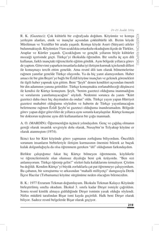 01-05 Aralık 2004

R. K. (Gazeteci): Çok kültürlü bir coğrafyada doğdum. Köyümüz ve komşu




                                                                                      KOMİSYON RAPORU
yerleşim alanları, etnik ve inançlar açısından çokkültürlü idi. Bizim köyde
Müslüman ve Yezidîler bir arada yaşardı. Komşu köyde Asuri (Süryani) aileler
bulunmaktaydı. Köyümüze 5 km uzaklıkta ortaokulu okuduğum ilçede de Türkler,
Araplar ve Kürtler yaşardı. Çocukluğum ve gençlik yıllarım böyle kültürler
mozaiği içerisinde geçti. Türkçe’yi ilkokulda öğrendim. Bir sınıfta üç ayrı dili
kullanan, farklı inançtaki öğrencilerle eğitim gördük. Aynı bölgede yıllarca görev
de yaptım. Görevimi yaparken insanlarla daha iyi iletişim kurmak için kendi dilleri
ile konuşmayı tercih ettim genelde. Ama resmî dili tam olarak bilmemelerine
rağmen yanıtlar genelde Türkçe oluyordu. Ya da hiç yanıt alamıyordum. Haber
amacı ile bir gün Beşiri’ye bağlı bir Êzîdî köyüne inançları ve gelenek görenekleri
ile ilgili haber yapmak için gittim. Beni “Şeyh” denen kendileri açısından önemli
bir din adamının yanına getirdiler. Türkçe konuşmakta zorlanabileceği düşüncesi
ile kendisi ile Kürtçe konuştum. Şeyh, “benim gazeteci olduğuma inanmadığını
ve sorularımı yanıtlamayacağını” söyledi. Nedenini sorunca da yanıtı “Kürt
gazeteci daha önce hiç duymadım da ondan” oldu. Türkçe yayın yapan Hürriyet
gazetesi muhabiri olduğumu söyledim ve haberin de Türkçe yayınlanacağını
belirtmeme rağmen Êzîdî Şeyhi’ni gazeteci olduğuma inandıramadım. Bölgede
görev yapan diğer görevliler de yıllarca aynı sorunla karşılaştılar. Kürtçe konuşan
bir doktorun teşhisine aynı dili kullananların bir çoğu inanmadı.
A. O. (MARDİN): Öğretmenliğin üçüncü yılındaydım. Genç ve çağdaş olmanın
gereği olarak insanlık sevgisiyle dolu olarak, Nusaybin’in Telyakup köyüne er
olarak atanmıştım (1974).
İkinci kez bir Kürt köyünde görev yapmanın zorluğunu biliyordum. Öncelikli
sorunum insanların birbirleriyle iletişim kurmasının önemini bilerek az buçuk
kulak dolgunluğuyla da olsa öğrenmem gereken “dil” olduğunun farkındaydım.
Birlikte çalıştığımız fakat hiç Kürtçe bilmeyen öğretmenin, köylülerle
ve öğrencilerimizle olan olumsuz diyaloğu beni çok üzüyordu. “Ben sizi
anlamıyorum. Türkçe öğrenip gelin!” sözleri hala kulaklarımı tırmalıyor. Çözüm
bu değildi. Kendim Kürtçe’yi büyük zorluklarla çat pat öğrenmeye çalışıyordum.
Bu çabanın, bir soruşturma ve arkasından “mahalli milliyetçi” damgasıyla Derik
İlçesi Hacılar (Tırbamama) köyüne sürgünüme neden olacağını bilemezdim.

B. K.: 1977 Erzurum Tekman doğumluyum. İlkokulu Tekman Kalaycı Köyünde
birleştirilmiş sınıfta okudum. İlkokul 3. sınıfa kadar Dirşer ismiyle çağrıldım.
Sonra resmî kimlik almaya gidildiğinde Dirşer isminin yasak olduğu söylendi.
Nüfus müdürü tarafından Bişar ismi kayda geçirildi. Halk beni Dirşer olarak
biliyor. Sadece resmî belgelerde Bişar olarak geçiyor.
                                                                              219
 