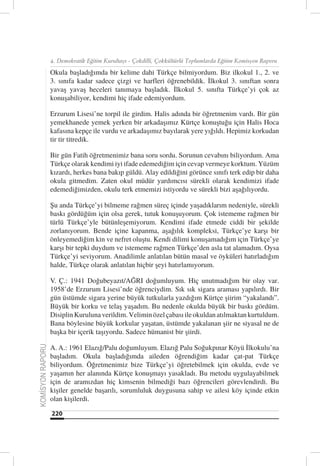 4. Demokratik Eğitim Kurultayı - Çokdilli, Çokkültürlü Toplumlarda Eğitim Komisyon Raporu

                  Okula başladığımda bir kelime dahi Türkçe bilmiyordum. Biz ilkokul 1., 2. ve
                  3. sınıfa kadar sadece çizgi ve harfleri öğrenebildik. İlkokul 3. sınıftan sonra
                  yavaş yavaş heceleri tanımaya başladık. İlkokul 5. sınıfta Türkçe’yi çok az
                  konuşabiliyor, kendimi hiç ifade edemiyordum.

                  Erzurum Lisesi’ne torpil ile girdim. Halis adında bir öğretmenim vardı. Bir gün
                  yemekhanede yemek yerken bir arkadaşımız Kürtçe konuştuğu için Halis Hoca
                  kafasına kepçe ile vurdu ve arkadaşımız bayılarak yere yığıldı. Hepimiz korkudan
                  tir tir titredik.

                  Bir gün Fatih öğretmenimiz bana soru sordu. Sorunun cevabını biliyordum. Ama
                  Türkçe olarak kendimi iyi ifade edemediğim için cevap vermeye korktum. Yüzüm
                  kızardı, herkes bana bakıp güldü. Alay edildiğini görünce sınıfı terk edip bir daha
                  okula gitmedim. Zaten okul müdür yardımcısı sürekli olarak kendimizi ifade
                  edemediğimizden, okulu terk etmemizi istiyordu ve sürekli bizi aşağılıyordu.

                  Şu anda Türkçe’yi bilmeme rağmen süreç içinde yaşadıklarım nedeniyle, sürekli
                  baskı gördüğüm için olsa gerek, tutuk konuşuyorum. Çok istememe rağmen bir
                  türlü Türkçe’yle bütünleşemiyorum. Kendimi ifade etmede ciddi bir şekilde
                  zorlanıyorum. Bende içine kapanma, aşağılık kompleksi, Türkçe’ye karşı bir
                  önleyemediğim kin ve nefret oluştu. Kendi dilimi konuşamadığım için Türkçe’ye
                  karşı bir tepki duydum ve istememe rağmen Türkçe’den asla tat alamadım. Oysa
                  Türkçe’yi seviyorum. Anadilimle anlatılan bütün masal ve öyküleri hatırladığım
                  halde, Türkçe olarak anlatılan hiçbir şeyi hatırlamıyorum.

                  V. Ç.: 1941 Doğubeyazıt/AĞRI doğumluyum. Hiç unutmadığım bir olay var.
                  1958’de Erzurum Lisesi’nde öğrenciydim. Sık sık sigara araması yapılırdı. Bir
                  gün üstümde sigara yerine büyük tutkularla yazdığım Kürtçe şiirim “yakalandı”.
                  Büyük bir korku ve telaş yaşadım. Bu nedenle okulda büyük bir baskı gördüm.
                  Disiplin Kuruluna verildim. Velimin özel çabası ile okuldan atılmaktan kurtuldum.
                  Bana böylesine büyük korkular yaşatan, üstümde yakalanan şiir ne siyasal ne de
                  başka bir içerik taşıyordu. Sadece hümanist bir şiirdi.

                  A. A.: 1961 Elazığ/Palu doğumluyum. Elazığ Palu Soğukpınar Köyü İlkokulu’na
KOMİSYON RAPORU




                  başladım. Okula başladığımda aileden öğrendiğim kadar çat-pat Türkçe
                  biliyordum. Öğretmenimiz bize Türkçe’yi öğretebilmek için okulda, evde ve
                  yaşamın her alanında Kürtçe konuşmayı yasakladı. Bu metodu uygulayabilmek
                  için de aramızdan hiç kimsenin bilmediği bazı öğrencileri görevlendirdi. Bu
                  kişiler genelde başarılı, sorumluluk duygusuna sahip ve ailesi köy içinde etkin
                  olan kişilerdi.

                  220
 