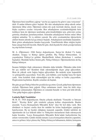 01-05 Aralık 2004

Öğretmen beni teneffüste çağırıp “sen bu işi yaparsın bu görevi sana veriyorum”




                                                                                    KOMİSYON RAPORU
dedi. O andan itibaren görev başladı. Bir süre arkadaşlarımı takip ederek onları
öğretmene ihbar ettim. Öğretmen onlara tek ayak üzerinde durma, dayak veya
başka caydırıcı cezalar veriyordu. Ben arkadaşlarım cezalandırıldığında hem
üzülüyor hem de öğretmen tarafından görevlendirildiğim için, görevimi yerine
getirmiş olmaktan gururlanıyordum. Sonradan arkadaşlarım benim onları ihbar
ettiğimi anladılar. Ve iş ailelere yansıdı. Bu sefer cezalandırılan öğrencilerin
aileleri benim ailemle kavga etmeye başladı. Arkadaşlarım tarafından dışlandım.
Beni gören arkadaşlarım benden kaçıyordu. Teneffüslerde ihbar ettiğim kişiler
bana sataşıp beni dövüyordu. Hatta bir gün, okul dışında bir erkek çocuğu kafama
taş atıp kafamı kırmıştı.

M. A. (Öğretmen): 1946 Suriye doğumluyum. Suriye’de ilkokul 5’e kadar
okudum. Arapça ve Kürtçe eğitim gördüm. Hiç Türkçe bilmiyordum. 12
yaşındayken Türkiye’ye geldim. Mardin/Derik Arbete ilkokuluna 1. sınıftan
başladım. Okuldaki herkes benim gibi, Türkçe bilmiyor. Öğretmenlerimiz de hiç
Kürtçe bilmiyor.

İnsanın bildiğini ifade edememesi ölümden daha kötüdür. Ölümden daha kötü
bir şey olabilir mi? Kendimi ifade edemediğimde dışarı çıkıp ağlıyordum.
Hem de yüksek sesle bağıra bağıra ağlıyordum. Bu nedenle içine kapanıklık
ve çekingenlik yaşıyordum. Yeni dile, yeni kültüre, yeni kişiliğe karşı bir ilgim
vardı. Ama kendimi ifade edemediğim için bir endişe ve korku yaşıyordum.
Özgüvenimi kaybettim. Kişilik sorunları da başladı.

Bir gün çat-pat Türkçe bilen bir çocukla kavga ettim. Çocuk gidip bunu öğretmene
söyledi. Öğretmen beni çağırdı. Olayı anlatmamı istedi. Ama bir türlü olayı
kendisine anlatamadım. Öğretmen en sonunda bunaldı ve beni çok kötü dövdü.
Yine gidip bağıra çağıra ağladım.

Lazlarla İlgili Tanıklıklar
M. R. Ö.: 1924 doğumluyum. Otuzlu yıllarda okullarda “Temizlik ve İntizam
Kolu”, “Kızılay Kolu” gibi isimlerle çalışma kolları oluşturulurdu. Bunlar
arasında “Lazca Konuşanlarla Mücadele Kolu” diye bir kol daha vardı. Ben
dördüncü ve beşinci sınıfta iken bir müddet bu kolun başkanlığını yaptığımı
hatırlıyorum. Bu işi faydalı olduğuna inanarak yapardık. Çünkü talebeler de
öğretmenler de Laz kökenli idiler ve Türkçeleri meramlarını ifade edemeyecek
kadar bozuktu. ‘Lazca Konuşanlarla Mücadele Kolu’ndaki faaliyetlerime hiç
anlam veremezdim. Çünkü okulda tamam; Lazca konuşanlara ihtarımı yapardım,
ama eve gelince, köye çıkınca hiç Türkçe bilmeyen babaannem, dedem, komşuma
                                                                            221
 