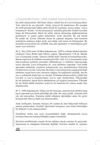 4. Demokratik Eğitim Kurultayı - Çokdilli, Çokkültürlü Toplumlarda Eğitim Komisyon Raporu

                  hiç etkili olamıyordum. Hal böyle olunca, onlarla ben de Lazca konuşuyordum.
                  Yani ‘görevli de suç işliyordu’. Garip, yüzeysel bir kandırmaca. Bir çocuğun
                  iki yüzlü gelişmesinde felâket etkili olacak bir uygulama. Ayrıca onlara, ‘Lazca
                  konuşmayın’ demek, ‘siz hiç konuşmayın’ anlamına geliyordu. Çünkü Lazcadan
                  başka dil bilmiyorlardı. Böyle bir teklif, onların aklımızdan şüphelenmelerini
                  gerektiriyor ve şaşkın şaşkın gülmelerine vesile oluyordu. Bu çok büyük
                  bir çelişki idi. Çocuk ruhumda oluşan bu çapraşık duygular, beni konunun
                  nedenlerini anlamaya doğru iterdi, ama hiçbir izah tarzını da bulamazdım. Bu
                  konudaki pozisyonumu iki yüzlülük imiş gibi algılardım ve hatırladığıma göre
                  utanır veya sıkılırdım.

                  M. Ç.: Ben 1926 senesi 20 Mart doğumluyum. 1930’lu yıllarda ilkokul tahsilimi
                  (Ardeşen) Tunca Belde’sinde (Dutxe) yaptım. Öğretmenimiz V.B idi. Okulda
                  Laz’ca konuşmak yasaktı. Yalnızca okulda değil, dışarıda da konuşulmayacaktı.
                  Bunun tespiti için de talebeler arasında görevliler vardı. Laz’ca konuşanları tespit
                  edip kendisine isimlerini getirenleri ödüllendiriyor ve talebeleri ispiyonculuğa
                  teşvik ediyordu. Lazca konuşanları da –yine talebelere yaptırdığı– özel fındık
                  ağacından çubuklarla avuçlarını kırbaçlıyordu veya parmaklarımızı birleştirip
                  tırnaklarımıza cetvelle vuruyordu. Bu tutum ve davranışın bana yaptığı psikolojik
                  tahribatın yaşam boyu uzun zamanımı aldığını, bu aşağılanma suçluluk, ama bu
                  suç ve yabancılık bende hep var olacaktı. Üstümden atamayacaktım. Çünkü ben
                  Laz’dım ve Laz’ca konuşuyordum, Laz’ca şarkı söylüyordum. Ülkemizdeki
                  bu tür baskıların, büyük beyin tahribatlarına yol açtığına inanıyorum. Ülkemde
                  bir tek Nobel ödüllü olmaması acaba bu tür baskıların bir sonucu mudur diye
                  düşünüyorum.

                  M. T.: 1956 doğumluyum. Türkçe’yle ilk tanışmam, annemin beni elimden tutup
                  kayıt yaptırmak için okula götürdüğü gün oldu. Bir odaya girdik. Annemin elini
                  sıkı sıkı tutuyordum. Sonradan müdür olduğunu öğrendiğim adam, bir şeyler
                  konuşuyordu. Ben ise hiçbir şey anlamıyordum.

                  Artık sınıftaydım. Sıramda oturuyor, bir yandan da okul bahçesinde bekleyen
                  annemi gözlüyordum. Sınıftaki öğretmenin konuşması yine benim bilmediğim
KOMİSYON RAPORU




                  bir dildeydi ve onu anlamıyordum.

                  Teneffüsler benim için oyun oynayabildiğim değil, arkadaşlarımla Lazca
                  konuşma ihtiyacını karşılayabildiğim yegâne zamanlardı.

                  Derslerin teneffüslerden sonraki ilk beş dakikası dayak seansları ile geçiyordu.
                  Suçumuzun ne olduğunun bilincinde değildik. Sonraları anladık ki, suçumuz

                  222
 
