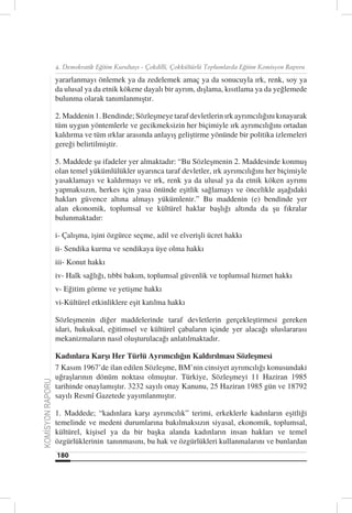 4. Demokratik Eğitim Kurultayı - Çokdilli, Çokkültürlü Toplumlarda Eğitim Komisyon Raporu

                  yararlanmayı önlemek ya da zedelemek amaç ya da sonucuyla ırk, renk, soy ya
                  da ulusal ya da etnik kökene dayalı bir ayrım, dışlama, kısıtlama ya da yeğlemede
                  bulunma olarak tanımlanmıştır.

                  2. Maddenin 1. Bendinde; Sözleşmeye taraf devletlerin ırk ayrımcılığını kınayarak
                  tüm uygun yöntemlerle ve gecikmeksizin her biçimiyle ırk ayrımcılığını ortadan
                  kaldırma ve tüm ırklar arasında anlayış geliştirme yönünde bir politika izlemeleri
                  gereği belirtilmiştir.

                  5. Maddede şu ifadeler yer almaktadır: “Bu Sözleşmenin 2. Maddesinde konmuş
                  olan temel yükümlülükler uyarınca taraf devletler, ırk ayrımcılığını her biçimiyle
                  yasaklamayı ve kaldırmayı ve ırk, renk ya da ulusal ya da etnik köken ayrımı
                  yapmaksızın, herkes için yasa önünde eşitlik sağlamayı ve öncelikle aşağıdaki
                  hakları güvence altına almayı yükümlenir.” Bu maddenin (e) bendinde yer
                  alan ekonomik, toplumsal ve kültürel haklar başlığı altında da şu fıkralar
                  bulunmaktadır:

                  i- Çalışma, işini özgürce seçme, adil ve elverişli ücret hakkı
                  ii- Sendika kurma ve sendikaya üye olma hakkı
                  iii- Konut hakkı
                  iv- Halk sağlığı, tıbbi bakım, toplumsal güvenlik ve toplumsal hizmet hakkı
                  v- Eğitim görme ve yetişme hakkı
                  vi-Kültürel etkinliklere eşit katılma hakkı

                  Sözleşmenin diğer maddelerinde taraf devletlerin gerçekleştirmesi gereken
                  idari, hukuksal, eğitimsel ve kültürel çabaların içinde yer alacağı uluslararası
                  mekanizmaların nasıl oluşturulacağı anlatılmaktadır.

                  Kadınlara Karşı Her Türlü Ayrımcılığın Kaldırılması Sözleşmesi
                  7 Kasım 1967’de ilan edilen Sözleşme, BM’nin cinsiyet ayrımcılığı konusundaki
                  uğraşlarının dönüm noktası olmuştur. Türkiye, Sözleşmeyi 11 Haziran 1985
KOMİSYON RAPORU




                  tarihinde onaylamıştır. 3232 sayılı onay Kanunu, 25 Haziran 1985 gün ve 18792
                  sayılı Resmî Gazetede yayımlanmıştır.

                  1. Maddede; “kadınlara karşı ayrımcılık” terimi, erkeklerle kadınların eşitliği
                  temelinde ve medeni durumlarına bakılmaksızın siyasal, ekonomik, toplumsal,
                  kültürel, kişisel ya da bir başka alanda kadınların insan hakları ve temel
                  özgürlüklerinin tanınmasını, bu hak ve özgürlükleri kullanmalarını ve bunlardan
                  180
 