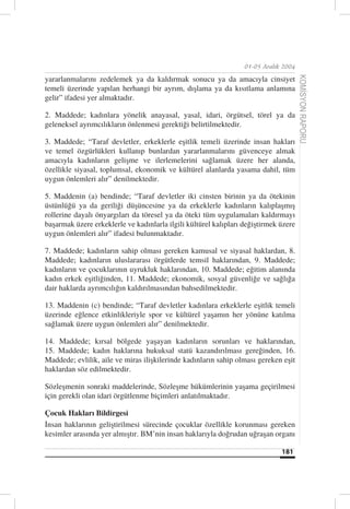 01-05 Aralık 2004

yararlanmalarını zedelemek ya da kaldırmak sonucu ya da amacıyla cinsiyet




                                                                                      KOMİSYON RAPORU
temeli üzerinde yapılan herhangi bir ayrım, dışlama ya da kısıtlama anlamına
gelir” ifadesi yer almaktadır.

2. Maddede; kadınlara yönelik anayasal, yasal, idari, örgütsel, törel ya da
geleneksel ayrımcılıkların önlenmesi gerektiği belirtilmektedir.

3. Maddede; “Taraf devletler, erkeklerle eşitlik temeli üzerinde insan hakları
ve temel özgürlükleri kullanıp bunlardan yararlanmalarını güvenceye almak
amacıyla kadınların gelişme ve ilerlemelerini sağlamak üzere her alanda,
özellikle siyasal, toplumsal, ekonomik ve kültürel alanlarda yasama dahil, tüm
uygun önlemleri alır” denilmektedir.

5. Maddenin (a) bendinde; “Taraf devletler iki cinsten birinin ya da ötekinin
üstünlüğü ya da geriliği düşüncesine ya da erkeklerle kadınların kalıplaşmış
rollerine dayalı önyargıları da töresel ya da öteki tüm uygulamaları kaldırmayı
başarmak üzere erkeklerle ve kadınlarla ilgili kültürel kalıpları değiştirmek üzere
uygun önlemleri alır” ifadesi bulunmaktadır.

7. Maddede; kadınların sahip olması gereken kamusal ve siyasal haklardan, 8.
Maddede; kadınların uluslararası örgütlerde temsil haklarından, 9. Maddede;
kadınların ve çocuklarının uyrukluk haklarından, 10. Maddede; eğitim alanında
kadın erkek eşitliğinden, 11. Maddede; ekonomik, sosyal güvenliğe ve sağlığa
dair haklarda ayrımcılığın kaldırılmasından bahsedilmektedir.

13. Maddenin (c) bendinde; “Taraf devletler kadınlara erkeklerle eşitlik temeli
üzerinde eğlence etkinlikleriyle spor ve kültürel yaşamın her yönüne katılma
sağlamak üzere uygun önlemleri alır” denilmektedir.

14. Maddede; kırsal bölgede yaşayan kadınların sorunları ve haklarından,
15. Maddede; kadın haklarına hukuksal statü kazandırılması gereğinden, 16.
Maddede; evlilik, aile ve miras ilişkilerinde kadınların sahip olması gereken eşit
haklardan söz edilmektedir.

Sözleşmenin sonraki maddelerinde, Sözleşme hükümlerinin yaşama geçirilmesi
için gerekli olan idari örgütlenme biçimleri anlatılmaktadır.

Çocuk Hakları Bildirgesi
İnsan haklarının geliştirilmesi sürecinde çocuklar özellikle korunması gereken
kesimler arasında yer almıştır. BM’nin insan haklarıyla doğrudan uğraşan organı

                                                                              181
 