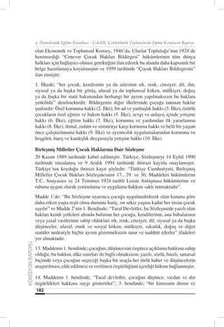 4. Demokratik Eğitim Kurultayı - Çokdilli, Çokkültürlü Toplumlarda Eğitim Komisyon Raporu

                  olan Ekonomik ve Toplumsal Konsey, 1946’da, Uluslar Topluluğu’nun 1924’de
                  benimsediği “Cenevre Çocuk Hakları Bildirgesi” hükümlerinin tüm dünya
                  halkları için bağlayıcı olması gerektiğini ilan ederek bu alanda daha kapsamlı bir
                  belge hazırlamaya koyulmuştur ve 1959 tarihinde “Çocuk Hakları Bildirgesini”
                  ilan etmiştir.
                  1. İlkede; “her çocuk, kendisinin ya da ailesinin ırk, renk, cinsiyet, dil, din,
                  siyasal ya da başka bir görüş, ulusal ya da toplumsal köken, mülkiyet, doğuş
                  ya da başka bir statü bakımından herhangi bir ayrım yapılmaksızın bu haklara
                  yetkilidir” denilmektedir. Bildirgenin diğer ilkelerinde çocuğa tanınan haklar
                  şunlardır: Özel korunma hakkı (2. İlke), bir ad ve yurttaşlık hakkı (3. İlke), özürlü
                  çocukların özel eğitim ve bakım hakkı (5. İlke), sevgi ve anlayış içinde yetişme
                  hakkı (6. İlke), eğitim hakkı (7. İlke), korunma ve yardımdan ilk yararlanma
                  hakkı (8. İlke), ihmal, zulüm ve sömürüye karşı korunma hakkı ve belli bir yaştan
                  önce çalıştırılmama hakkı (9. İlke) ve ayrımcılık uygulamalarından korunma ve
                  hoşgörü, barış ve kardeşlik duygusuyla yetişme hakkı (10. İlke).

                  Birleşmiş Milletler Çocuk Haklarına Dair Sözleşme
                  20 Kasım 1989 tarihinde kabul edilmiştir. Türkiye, Sözleşmeyi 14 Eylül 1990
                  tarihinde imzalamış ve 9 Aralık 1994 tarihinde ihtirazi kayıtla onaylamıştır.
                  Türkiye’nin koyduğu ihtirazi kayıt şöyledir: “Türkiye Cumhuriyeti, Birleşmiş
                  Milletler Çocuk Hakları Sözleşmesinin 17., 29. ve 30. Maddeleri hükümlerini
                  T.C. Anayasası ve 24 Temmuz 1924 tarihli Lozan Anlaşması hükümlerine ve
                  ruhuna uygun olarak yorumlama ve uygulama hakkını saklı tutmaktadır”.
                  Madde 1’de; “Bu Sözleşme uyarınca çocuğa uygulanabilecek olan kanuna göre
                  daha erken yaşta reşit olma durumu hariç, on sekiz yaşına kadar her insan çocuk
                  sayılır” ve Madde 2’nin 1. Bendinde; “Taraf Devletler, bu Sözleşmede yazılı olan
                  hakları kendi yetkileri altında bulunan her çocuğa, kendilerinin, ana babalarının
                  veya yasal vasilerinin sahip oldukları ırk, renk, cinsiyet, dil, siyasal ya da başka
                  düşünceler, ulusal, etnik ve sosyal köken, mülkiyet, sakatlık, doğuş ve diğer
                  statüler nedeniyle hiçbir ayrım gözetmeksizin tanır ve taahhüt ederler” ifadeleri
                  yer almaktadır.
KOMİSYON RAPORU




                  13. Maddenin 1. bendinde; çocuğun, düşüncesini özgürce açıklama hakkına sahip
                  olduğu; bu hakkın, ülke sınırları ile bağlı olmaksızın; yazılı, sözlü, basılı, sanatsal
                  biçimde veya çocuğun seçeceği başka bir araçla her türlü haber ve düşüncelerin
                  araştırılması, elde edilmesi ve verilmesi özgürlüğünü içerdiği hükme bağlanmıştır.

                  14. Maddenin 1. bendinde; “Taraf devletler, çocuğun düşünce, vicdan ve din
                  özgürlükleri hakkına saygı gösterirler”; 3. bendinde; “bir kimsenin dinini ve
                  182
 