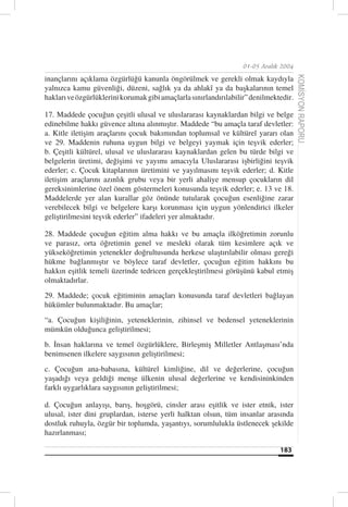 01-05 Aralık 2004

inançlarını açıklama özgürlüğü kanunla öngörülmek ve gerekli olmak kaydıyla




                                                                                       KOMİSYON RAPORU
yalnızca kamu güvenliği, düzeni, sağlık ya da ahlakî ya da başkalarının temel
hakları ve özgürlüklerini korumak gibi amaçlarla sınırlandırılabilir” denilmektedir.

17. Maddede çocuğun çeşitli ulusal ve uluslararası kaynaklardan bilgi ve belge
edinebilme hakkı güvence altına alınmıştır. Maddede “bu amaçla taraf devletler:
a. Kitle iletişim araçlarını çocuk bakımından toplumsal ve kültürel yararı olan
ve 29. Maddenin ruhuna uygun bilgi ve belgeyi yaymak için teşvik ederler;
b. Çeşitli kültürel, ulusal ve uluslararası kaynaklardan gelen bu türde bilgi ve
belgelerin üretimi, değişimi ve yayımı amacıyla Uluslararası işbirliğini teşvik
ederler; c. Çocuk kitaplarının üretimini ve yayılmasını teşvik ederler; d. Kitle
iletişim araçlarını azınlık grubu veya bir yerli ahaliye mensup çocukların dil
gereksinimlerine özel önem göstermeleri konusunda teşvik ederler; e. 13 ve 18.
Maddelerde yer alan kurallar göz önünde tutularak çocuğun esenliğine zarar
verebilecek bilgi ve belgelere karşı korunması için uygun yönlendirici ilkeler
geliştirilmesini teşvik ederler” ifadeleri yer almaktadır.

28. Maddede çocuğun eğitim alma hakkı ve bu amaçla ilköğretimin zorunlu
ve parasız, orta öğretimin genel ve mesleki olarak tüm kesimlere açık ve
yükseköğretimin yetenekler doğrultusunda herkese ulaştırılabilir olması gereği
hükme bağlanmıştır ve böylece taraf devletler, çocuğun eğitim hakkını bu
hakkın eşitlik temeli üzerinde tedricen gerçekleştirilmesi görüşünü kabul etmiş
olmaktadırlar.
29. Maddede; çocuk eğitiminin amaçları konusunda taraf devletleri bağlayan
hükümler bulunmaktadır. Bu amaçlar;
“a. Çocuğun kişiliğinin, yeteneklerinin, zihinsel ve bedensel yeteneklerinin
mümkün olduğunca geliştirilmesi;
b. İnsan haklarına ve temel özgürlüklere, Birleşmiş Milletler Antlaşması’nda
benimsenen ilkelere saygısının geliştirilmesi;
c. Çocuğun ana-babasına, kültürel kimliğine, dil ve değerlerine, çocuğun
yaşadığı veya geldiği menşe ülkenin ulusal değerlerine ve kendisininkinden
farklı uygarlıklara saygısının geliştirilmesi;

d. Çocuğun anlayışı, barış, hoşgörü, cinsler arası eşitlik ve ister etnik, ister
ulusal, ister dini gruplardan, isterse yerli halktan olsun, tüm insanlar arasında
dostluk ruhuyla, özgür bir toplumda, yaşantıyı, sorumlulukla üstlenecek şekilde
hazırlanması;

                                                                               183
 