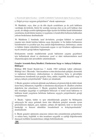 4. Demokratik Eğitim Kurultayı - Çokdilli, Çokkültürlü Toplumlarda Eğitim Komisyon Raporu

                  e. Doğal çevreye saygının geliştirilmesi” olarak saptanmıştır.
                  30. Maddede; soya, dine ya da dile dayalı azınlıkların ya da yerli halkların
                  varolduğu devletlerde, böyle bir azınlığa mensup olan ya da yerli halktan olan
                  çocuk, ait olduğu azınlık topluluğunun diğer üyeleri ile birlikte kendi kültüründen
                  yararlanma, kendi dinine inanma ve uygulama ve kendi dilini kullanma hakkından
                  yoksun bırakılamaz denilmektedir
                  30. Maddenin 2. bendinde; taraf devletlerin, çocuğun kültürel ve sanatsal
                  yaşama tam olarak katılma hakkına saygı duymaları ve bu hakkın kullanımını
                  özendirmeleri ve çocuklar için, boş zamanı değerlendirmeye, dinlenmeye, sanata
                  ve kültüre ilişkin (etkinlikler) konusunda uygun ve eşit fırsatların sağlanmasını
                  teşvik etmeleri gereği hükme bağlanmıştır.
                  Sözleşmenin sonraki maddelerinde çocuk haklarının yaşama geçirilmesi
                  için kullanılacak ulusal ve uluslararası yasal ve idari mekanizmaların nasıl
                  oluşturulacağına dair prosedürler anlatılmaktadır.

                  Gençler Arasında Barış İdealleri, Uluslararası Saygı ve Anlayış Geliştirme
                  Bildirgesi
                  Bildirge BM Genel Kurulu’nca 7 Aralık 1965 tarihinde kabul edilmiştir.
                  Bildirge’nin 1. İlkesinde; “tüm insanların ve tüm ulusların hak eşitliğini, ekonomik
                  ve toplumsal ilerlemeyi, silahsızlanmayı ve uluslararası barış ve güvenliğin
                  korunmasını özendirmek için gençler; barış, adalet, özgürlük, karşılıklı saygı ve
                  anlayış ruhuyla yetiştirilmelidir” ifadesi yer almaktadır.
                  2. İlkede; gençlere verilecek eğitimde ana babanın yol göstericiliği de dahil olmak
                  üzere barış, hümanizm, özgürlük ve uluslararası dayanışma vb. ideallere yönelten
                  değerlerin öne çıkarılması; 3. İlkede; gençlerin hiçbir ayrım gözetmeksizin
                  tüm insanlığın saygınlığı ve eşitliliğinin bilinciyle ve temel insan haklarına ve
                  halkların kendi yazgılarını belirleme haklarına saygıyla yetiştirilmeleri gereği
                  vurgulanmıştır.
                  4. İlkede; “eğitim, kültür ve spor etkinliklerinde gençleri bu Bildirgenin
                  anlayışıyla bir araya getirmek üzere tüm ülkelerin gençleri arasında ayrım
KOMİSYON RAPORU




                  gözetmeksizin değişim, gezi, toplantı, yabancı dil öğrenimi, kent ve üniversite
                  kardeşliği ve benzeri etkinlikler özendirilmeli ve kolaylaştırılmalıdır”
                  denilmektedir.
                  6. İlkede gençleri eğitmenin amacının onların tüm yeteneklerinin geliştirilmesi
                  ve onlara barış, özgürlük ve tüm insanların saygınlık ve eşitliği doğrultusunda
                  duyuşsal özellikler kazandırılması olduğu belirtilmektedir.
                  184
 