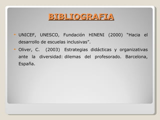 BIBLIOGRAFIA

   UNICEF, UNESCO, Fundación HINENI (2000) “Hacia el
    desarrollo de escuelas inclusivas”.
   Oliver, C.   (2003)   Estrategias didácticas y organizativas
    ante la diversidad: dilemas del profesorado. Barcelona,
    España.
 