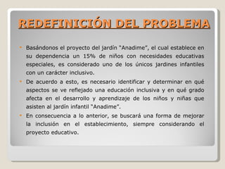 REDEFINICIÓN DEL PROBLEMA
   Basándonos el proyecto del jardín “Anadime”, el cual establece en
    su dependencia un 15% de niños con necesidades educativas
    especiales, es considerado uno de los únicos jardines infantiles
    con un carácter inclusivo.
   De acuerdo a esto, es necesario identificar y determinar en qué
    aspectos se ve reflejado una educación inclusiva y en qué grado
    afecta en el desarrollo y aprendizaje de los niños y niñas que
    asisten al jardín infantil “Anadime”.
   En consecuencia a lo anterior, se buscará una forma de mejorar
    la inclusión en el establecimiento, siempre considerando el
    proyecto educativo.
 