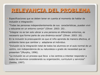 RELEVANCIA DEL PROBLEMA
   Especificaciones que se deben tener en cuenta al momento de hablar de
    inclusión e integración:
o   “Todas las personas independientemente de sus características, pueden vivir
    y educarse en un entorno común” (Oliver. 2003: 20) .
o   “Integrar no es tan solo ubicar a una persona en diferentes entornos, es
    necesario que forme parte de una dinámica social” (Oliver. 2003: 20) .
o   En la inclusión la preocupación es que el niño aprenda de manera efectiva, el
    ambiente tiene que cambiar y adaptarse al individuo.
o   “Inclusión es la integración total de todos los alumnos en el aula normal de un
    centro, con independencia de su naturaleza o grado de necesidad que se
    presenten “(Murphy, 1996).
o   “La inclusión es un proceso que lleva a los centros a intentar responder a
    todos los alumnos considerando su organización, curriculum y servicios”
    (Sebba, 1997).
 
