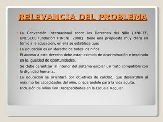RELEVANCIA DEL PROBLEMA
   La Convención Internacional sobre los Derechos del Niño (UNICEF,
    UNESCO, Fundación HINENI. 2000)        tiene una propuesta muy clara en
    torno a la educación, en ella se establece que:
o   La educación es un derecho de todos los niños.
o   El acceso a este derecho debe estar eximido de discriminación e inspirado
    en la igualdad de oportunidades.
o   Se debe garantizar al interior del sistema escolar un trato compatible con
    la dignidad humana.
o   La educación se orientará por objetivos de calidad, que desarrollen al
    máximo las capacidades del niño, preparándole para la vida adulta.
o   Inclusión de niños con Discapacidades en la Escuela Regular.
 