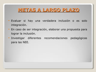 METAS A LARGO PLAZO

   Evaluar si hay una verdadera inclusión o es solo
    integración.
   En caso de ser integración, elaborar una propuesta para
    lograr la inclusión.
   Investigar     diferentes   recomendaciones   pedagógicas
    para las NEE.
 