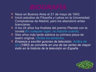 BIOGRAFÍA Nace en Buenos Aires el 21 de mayo de 1943. Inició estudios de Filosofía y Letras en la Universidad Complutense de Madrid, pero los abandonó antes licenciarse. A los 24 años fue finalista del premio Planeta con la novela  En cualquier lugar, no importa cuándo . Seis años más tarde estrena su primera pieza de teatro original,  Olvida los tambores . Empieza a escribir guiones de televisión.  Anillos de oro  (1983) se convierte en una de las series de mayor éxito en la historia de la televisión en España 