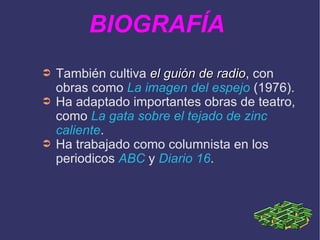 También cultiva  el guión de radio , con obras como  La imagen del espejo  (1976). Ha adaptado importantes obras de teatro, como  La gata sobre el tejado de zinc caliente .  Ha trabajado como columnista en los periodicos  ABC  y  Diario 16 . BIOGRAFÍA  