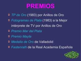 PREMIOS TP de Oro  (1983) por Anillos de Oro Fotogramas de Plata  (1983) a la Mejor intérprete de TV por Anillos de Oro Premio Mar del Plata Premio Mayte Medalla de Oro  de Valladolid Fastenrath  de la Real Academia Española 