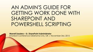 AN ADMIN'S GUIDE FOR
GETTING WORK DONE WITH
SHAREPOINT AND
POWERSHELL SCRIPTING
Marrell Sanders – Sr. SharePoint Administrator
Innotech Conference Oklahoma City, OK | November 3rd, 2015
 