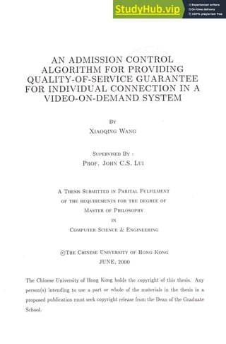AN ADMISSION CONTROL
ALGORITHM FOR PROVIDING
QUALITY-OF-SERVICE GUARANTEE
FOR INDIVIDUAL CONNECTION IN A
VIDEO-ON-DEMAND SYSTEM
B Y
XIAOQING WANG
SUPERVISED B Y ：
PROF. JOHN C . S . LUI
A THESIS SUBMITTED IN PARITAL FULFILMENT
OF THE REQUIREMENTS FOR THE DEGREE OF
M A S T E R OF PHILOSOPHY
IN
COMPUTER SCIENCE & ENGINEERING
© T H E CHINESE UNIVERSITY OF HONG K O N G
J U N E , 2 0 0 0
The Chinese University of Hong Kong holds the copyright of this thesis. Any
person(s) intending to use a part or whole of the materials in the thesis in a
proposed publication must seek copyright release from the Dean of the Graduate
School.
 