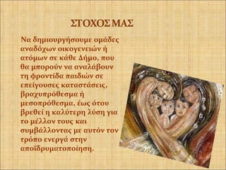 Να δημιουργήσουμε ομάδες
αναδόχων οικογενειών ή
ατόμων σε κάθε Δήμο, που
θα μπορούν να αναλάβουν
τη φροντίδα παιδιών σε
επείγουσες καταστάσεις,
βραχυπρόθεσμα ή
μεσοπρόθεσμα, έως ότου
βρεθεί η καλύτερη λύση για
το μέλλον τους και
συμβάλλοντας με αυτόν τον
τρόπο ενεργά στην
αποϊδρυματοποίηση.
 