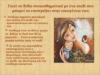  Αναδοχή σημαίνει προσφορά
και αγάπη στο παιδί, την
προσωπικότητα και τις ανάγκες
του
 Σε αυτήν την προσπάθεια
υποστηρικτές είναι ο
κοινωνικός λειτουργός και ο
ψυχολόγος, που αποτελούν
τους συνδετικούς κρίκους για
το παιδί, την βιολογική και την
ανάδοχη οικογένεια.
Γιατί να δεθώ συναισθηματικά με ένα παιδί που
μπορεί να επιστρέψει στην οικογένεια του;
 Αναδοχή είναι να δίνεις χωρίς
να βάζεις τα δικά σου θέλω
μπροστά…. Είναι η υπέρτατη
μορφή αγάπης προς το παιδί.
 