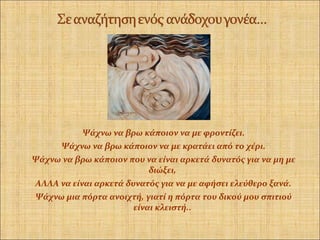 Ψάχνω να βρω κάποιον να με φροντίζει.
Ψάχνω να βρω κάποιον να με κρατάει από το χέρι.
Ψάχνω να βρω κάποιον που να είναι αρκετά δυνατός για να μη με
διώξει,
ΑΛΛΑ να είναι αρκετά δυνατός για να με αφήσει ελεύθερο ξανά.
Ψάχνω μια πόρτα ανοιχτή, γιατί η πόρτα του δικού μου σπιτιού
είναι κλειστή..
 