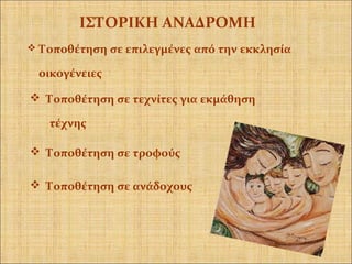  Τοποθέτηση σε επιλεγμένες από την εκκλησία
οικογένειες
ΙΣΤΟΡΙΚΗ ΑΝΑΔΡΟΜΗ
 Τοποθέτηση σε τεχνίτες για εκμάθηση
τέχνης
 Τοποθέτηση σε ανάδοχους
 Τοποθέτηση σε τροφούς
 