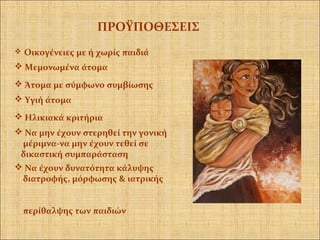  Οικογένειες με ή χωρίς παιδιά
 Υγιή άτομα
 Να μην έχουν στερηθεί την γονική
μέριμνα-να μην έχουν τεθεί σε
δικαστική συμπαράσταση
 Ηλικιακά κριτήρια
 Να έχουν δυνατότητα κάλυψης
διατροφής, μόρφωσης & ιατρικής
περίθαλψης των παιδιών
ΠΡΟΫΠΟΘΕΣΕΙΣ
 Άτομα με σύμφωνο συμβίωσης
 Μεμονωμένα άτομα
 