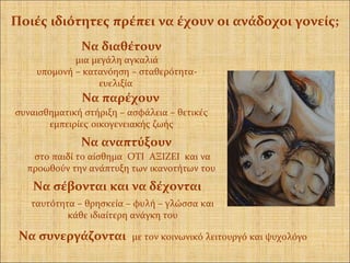 Να διαθέτουν
μια μεγάλη αγκαλιά
υπομονή – κατανόηση – σταθερότητα-
ευελιξία
Να παρέχουν
συναισθηματική στήριξη – ασφάλεια – θετικές
εμπειρίες οικογενειακής ζωής
Να αναπτύξουν
στο παιδί το αίσθημα ΟΤΙ ΑΞΙΖΕΙ και να
προωθούν την ανάπτυξη των ικανοτήτων του
Να σέβονται και να δέχονται
ταυτότητα – θρησκεία – φυλή – γλώσσα και
κάθε ιδιαίτερη ανάγκη του
Να συνεργάζονται με τον κοινωνικό λειτουργό και ψυχολόγο
Ποιές ιδιότητες πρέπει να έχουν οι ανάδοχοι γονείς;
 