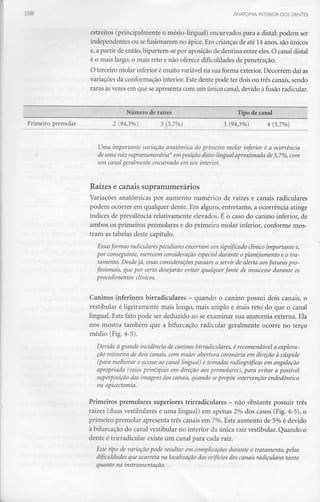 ANATOMIA INTERIOR DOS DENTES
estreitos (principalmente o mésio-lingual) encurvados para a distai; podem ser
independentes ou sefusionaremno ápice. Em crianças de até 14anos, são únicos
e, a partir de então, bipartem-se por aposição de dentina entre eles.O canal distai
é o mais largo, o mais reto e não oferece dificuldades de penetração.
O terceiro molar inferior émuito variável na sua forma exterior. Decorrem daías
variações da conformação interior. Este dente pode ter dois ou três canais, sendo
raras asvezes em que se apresenta com um único canal, devido à fusão radicular.
Número de raízes Tipo de canal
Primeiro premolar 2 (94,3%) 3 (5,7%) 3 (94,3%) 4 (5,7%)
Uma importante variação anatómica do primeiro molar inferior é a ocorrência
de uma raiz supranumerária* em posição disto-lingual aproximada de 5,7%, com
um canal geralmente encurvado em seu interior.
Raízes e canais supranumerários
Variações anatómicas por aumento numérico de raízes e canais radiculares
podem ocorrer em qualquer dente. Em alguns, entretanto, a ocorrência atinge
índices de prevalência relativamente elevados. É o caso do canino inferior, de
ambos os primeiros premolares e do primeiro molar inferior, conforme mos-
tram as tabelas deste capítulo.
Essasformas radicularespeculiares encerram um significado clínico importante e,
por conseguinte, merecem consideração especial durante o planejamento e o tra-
tamento. Desde já, essas consideraçõespassam a servir de alerta aosfuturos pro-
fissionais, que por certo desejarão evitar qualquer fonte de insucesso durante os
procedimentos clínicos.
Caninos inferiores birradiculares - quando o canino possui dois canais, o
vestibular é ligeiramente mais longo, mais amplo e mais reto do que o canal
lingual. Este fato pode ser deduzido ao se examinar sua anatomia externa. Ela
nos mostra também que a bifurcação radicular geralmente ocorre no terço
médio (Fig.4-5).
Devido à grande incidência de caninos birradiculares, é recomendável a explora-
ção rotineira de dois canais, com maior abertura coronária em direção à cúspide
(para melhorar o acesso ao canal lingual) e tomadas radiográficas em angulação
apropriada (raios principais em direção aos premolares), para evitar a possível
superposição das imagens dos canais, quando sepropõe intervenção endodôntica
ou apicectomia.
Primeiros premolares superiores trirradiculares - não obstante possuir três
raízes (duas vestibulares e uma lingual) em apenas 2% dos casos (Fig.4-5), o
primeiro premolar apresenta três canais em 7%. Este aumento de 5% é devido
à bifurcação do canal vestibular no interior da única raiz vestibular. Quando o
dente é trirradicular existe um canal para cada raiz.
Este tipo de variação pode resultar em complicações durante o tratamento, pelas
dificuldades que acarreta na localização dos orifícios dos canais radiculares tanto
quanto na instrumentação.
 