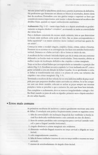 ESCULTURA EM CERA DE DENTES ISOLADOS
Até este ponto tem-se uma forma ainda tosca, porém já próxima da definitiva.
Há professores que fornecem aos alunos os blocos já recortados, dentro desta
fase da escultura. Pretendem com isto ganhar tempo e suprimir as fases que
consideram menos importantes, sem isentar o aluno da essencial escultura dos
detalhes finais, quando se requer conhecimento anatómico.
Acabamento (Fig.5-lf) - nesta etapa bisela-se e depois arredonda-se gradati-
vamente os ângulos diedros* e triedros*, acentuando-se assim as convexidades
das várias faces.
Para o desbaste consciente do excesso ainda existente, tem-se que determinar
os locais onde nenhum corte pode ser feito. São as áreas correspondentes à
linha equatorial"" e ao maior contorno inciso (ocluso)-cervical nas quatro fa-
ces axiais*.
Começa-se então a esculpir cíngulo, cúspides, fossas, cristas, sulcos e fossetas.
Promove-se ou acentua-se as convergências das faces nos sentidos horizontal e
vertical. Demarca-se a linha cervical e dá-se forma ao início da raiz.
A escultura da face oclusal é iniciada depois que elajá esteja com seu contorno
delineado e as bordas mais ou menos arredondadas. Desta maneira, obtém-se
melhor noção da localização definitiva das cúspides e cristas marginais.
Traça-se na face oclusal linhas que corresponderão ao tamanho e a posição dos
sulcos (Fig.5-2). Escultura-se com a espátula Lê Cron inclinada em 45°, com o
gume cortando a cera em direção às linhas traçadas. Ao se aprofundar o corte,
as linhas se transformarão nos sulcos e os planos de corte, nas vertentes das
cúspides e nas cristas marginais (Fig. 5-3).
Terminada a escultura da face oclusal, faz-se uma judiciosa análise da peça escul-
pida para que pequenos detalhes sejam acertados ou refeitos. Se se for compa-
rar com um dente modelo, colocam-se ambas as peças sempre nas mesmas
posições e tenta-se perceber o que a natureza fez,sem que fosse bem imitada.
Para completar o acabamento, deve-se remover irregularidades e atingir o bri-
lho final, usando-se pano de seda ou algodão, primeiro seco e depois umedeci-
do em sabão líquido.
• Erros mais comuns
As primeiras esculturas de incisivos e caninos geralmente mostram uma série
de falhas. O estudante sem prática frequentemente comete os seguintes erros:
1. falta de convexidade e de inclinação lingual da face vestibular (a borda in-
cisai fica deslocada vestibularmente e não centrada no eixo do dente);
2. faces de contato paralelas e não convergentes para a cervical (sentido verti-
cal) e para a lingual (sentido horizontal);
3. cíngulo diminuto e cristas marginais não evidentes;
4. dimensão vestíbulo-lingual excessiva no terço cervical e delgada no terço
incisai;
5. colo exageradamente constrito;
6. falta de bossa vestibular (excesso de cera no terço médio e escassezno terço
cervical);
7. excesso de arredondamento do ângulo disto-incisal.
 