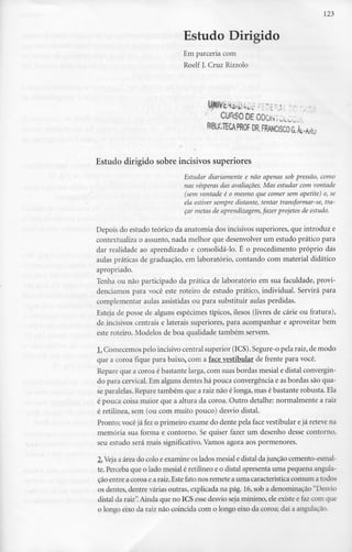 123
Estudo Dirigido
Em parceria com
Roelf J. Cruz Rizzolo
CUR.SOOEODONÍUU,
R!BLiCTECA,PROFDR.FRANCISCOaÂi..M'u
Estudo dirigido sobreincisivos superiores
Estudar diariamente e não apenas sob pressão, como
nas vésperas das avaliações. Mas estudar com vontade
(sem vontade é o mesmo que comer sem apetite) e, se
ela estiver sempre distante, tentar transformar-se, tra-
çar metas de aprendizagem, fazer projetos de estudo.
Depois do estudo teórico da anatomia dos incisivos superiores, que introduz e
contextualiza o assunto, nada melhor que desenvolver um estudo prático para
dar realidade ao aprendizado e consolidá-lo. É o procedimento próprio dás
aulas práticas de graduação, em laboratório, contando com material didático
apropriado.
Tenha ou não participado da prática de laboratório em sua faculdade, provi-
denciamos para você este roteiro de estudo prático, individual. Servirá para
complementar aulas assistidas ou para substituir aulas perdidas.
Esteja de posse de alguns espécimes típicos, ilesos (livres de cárie ou fratura),
de incisivos centrais e laterais superiores, para acompanhar e aproveitar bem
este roteiro. Modelos de boa qualidade também servem.
L. Comecemos pelo incisivo central superior (ICS).Segure-opelaraiz, de modo
que a coroa fique para baixo, com a face vestibular de frente para você.
Repare que a coroa é bastante larga, com suas bordas mesial e distai convergin-
do para cervical. Em alguns dentes há pouca convergência e asbordas são qua-
se paralelas. Repare também que a raiz não é longa, mas é bastante robusta. Ela
é pouca coisa maior que a altura da coroa. Outro detalhe: normalmente a raiz
é retilínea, sem (ou com muito pouco) desvio distai.
Pronto; você já fez o primeiro exame do dente pela face vestibular ejá reteve na
memória sua forma e contorno. Se quiser fazer um desenho desse contorno,
seu estudo será mais significativo. Vamos agora aos pormenores.
2.Veja a área do colo e examine os lados mesial e distai da junção cemento-esmal-
te. Perceba que o lado mesial é retilíneo e o distai apresentauma pequena angula-
ção entre a coroa e a raiz.Estefato nos remete a uma característica comum a todos
os dentes, dentre várias outras, explicada na pág. 16,sob a denominação "Desvio
distai da raiz".Ainda que no ICS esse desvio seja mínimo, ele existe e faz com que
o longo eixo da raiz não coincida com o longo eixo da coroa; daí a angulação.
 
