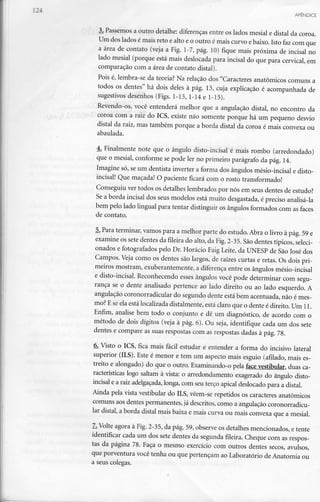 APÊNDICE
3. Passemos a outro detalhe: diferenças entre os lados mesial e distai da coroa.
Um dos lados é mais reto e alto e o outro é mais curvo ebaixo. Isto faz com que
a área de contato (veja a Fig. 1-7, pág. 10) fique mais próxima de incisai no
lado mesial (porque está mais deslocada para incisai do que para cervical, em
comparação com a área de contato distai).
Pois é, lembra-se da teoria? Na relação dos "Caracteres anatómicos comuns a
todos os dentes" há dois deles à pág. 13, cuja explicação é acompanhada de
sugestivos desenhos (Figs. 1-13, 1-14 e 1-15).
Revendo-os, você entenderá melhor que a angulação distai, no encontro da
coroa com a raiz do ICS, existe não somente porque há um pequeno desvio
distai da raiz, mas também porque a borda distai da coroa é mais convexa ou
abaulada.
4. Finalmente note que o ângulo disto-incisal é mais rombo (arredondado)
que o mesial, conforme se pode ler no primeiro parágrafo da pág. 14.
Imagine só, se um dentista inverter a forma dos ângulos mésio-incisal e disto-
incisal! Que maçada! O paciente ficará com o rosto transformado!
Conseguiu ver todos os detalhes lembrados por nós em seus dentes de estudo?
Se a borda incisai dos seus modelos está muito desgastada, é preciso analisá-la
bem pelo lado lingual para tentar distinguir os ângulos formados com as faces
de contato.
5. Para terminar, vamos para a melhor parte do estudo. Abra o livro à pág. 59e
examine os sete dentes da fileira do alto, da Fig.2-35. São dentes típicos,seleci-
onados e fotografados pelo Dr. Horácio Faig Leite, da UNESP de São José dos
Campos. Veja como os dentes são largos, de raízes curtas e retas. Os dois pri-
meiros mostram, exuberantemente, a diferença entre os ângulos mésio-incisal
e disto-incisal. Reconhecendo esses ângulos você pode determinar com segu-
rança se o dente analisado pertence ao lado direito ou ao lado esquerdo. A
angulação coronorradicular do segundo dente está bem acentuada, não é mes-
mo? Ese ela está localizada distalmente, está claro que o dente é direito. Um 11.
Enfim, analise bem todo o conjunto e dê um diagnóstico, de acordo com o
método de dois dígitos (veja à pág. 6). Ou seja, identifique cada um dos sete
dentes e compare as suas respostas com as respostas dadas à pág. 78.
6. Visto o ICS, fica mais fácil estudar e entender a forma do incisivo lateral
superior (ILS). Este é menor e tem um aspecto mais esguio (afilado, mais es-
treito e alongado) do que o outro. Examinando-o pela face vestibular, duas ca-
racterísticas logo saltam à vista: o arredondamento exagerado do ângulo disto-
incisal e a raiz adelgaçada,longa, com seu terço apical deslocado para a distai.
Ainda pela vista vestibular do ILS, vêem-se repetidos os caracteres anatómicos
comuns aos dentes permanentes,já descritos, como a angulação coronorradicu-
lar distai, a borda distai mais baixa e mais curva ou mais convexa que a mesial.
7. Volte agora à Fig. 2-35, da pág. 59, observe os detalhes mencionados, e tente
identificar cada um dos sete dentes da segunda fileira. Cheque com as respos-
tas da página 78. Faça o mesmo exercício com outros dentes secos, avulsos,
que porventura você tenha ou que pertençam ao Laboratório de Anatomia ou
a seus colegas.
 